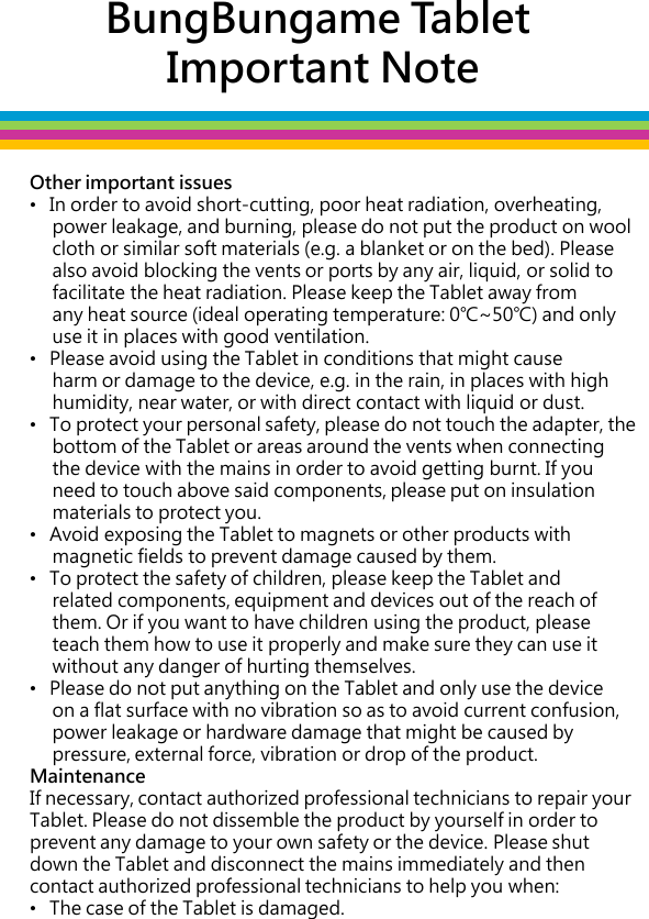 BungBungame Tablet  Important Note Other important issues •   In order to avoid short-cutting, poor heat radiation, overheating,         power leakage, and burning, please do not put the product on wool       cloth or similar soft materials (e.g. a blanket or on the bed). Please       also avoid blocking the vents or ports by any air, liquid, or solid to       facilitate the heat radiation. Please keep the Tablet away from       any heat source (ideal operating temperature: 0℃~50℃) and only      use it in places with good ventilation. •   Please avoid using the Tablet in conditions that might cause       harm or damage to the device, e.g. in the rain, in places with high       humidity, near water, or with direct contact with liquid or dust.  •   To protect your personal safety, please do not touch the adapter, the       bottom of the Tablet or areas around the vents when connecting       the device with the mains in order to avoid getting burnt. If you       need to touch above said components, please put on insulation       materials to protect you.  •   Avoid exposing the Tablet to magnets or other products with       magnetic fields to prevent damage caused by them.  •   To protect the safety of children, please keep the Tablet and       related components, equipment and devices out of the reach of       them. Or if you want to have children using the product, please       teach them how to use it properly and make sure they can use it       without any danger of hurting themselves. •   Please do not put anything on the Tablet and only use the device       on a flat surface with no vibration so as to avoid current confusion,       power leakage or hardware damage that might be caused by       pressure, external force, vibration or drop of the product. Maintenance If necessary, contact authorized professional technicians to repair your Tablet. Please do not dissemble the product by yourself in order to prevent any damage to your own safety or the device. Please shut down the Tablet and disconnect the mains immediately and then contact authorized professional technicians to help you when: •   The case of the Tablet is damaged.                       