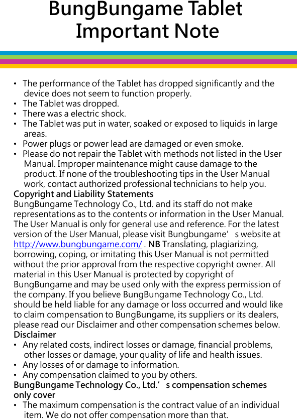 BungBungame Tablet  Important Note •   The performance of the Tablet has dropped significantly and the       device does not seem to function properly. •   The Tablet was dropped. •   There was a electric shock.  •   The Tablet was put in water, soaked or exposed to liquids in large       areas.  •   Power plugs or power lead are damaged or even smoke. •   Please do not repair the Tablet with methods not listed in the User       Manual. Improper maintenance might cause damage to the       product. If none of the troubleshooting tips in the User Manual       work, contact authorized professional technicians to help you. Copyright and Liability Statements BungBungame Technology Co., Ltd. and its staff do not make representations as to the contents or information in the User Manual. The User Manual is only for general use and reference. For the latest version of the User Manual, please visit Bungbungame’s website at http://www.bungbungame.com/ . NB Translating, plagiarizing, borrowing, coping, or imitating this User Manual is not permitted without the prior approval from the respective copyright owner. All material in this User Manual is protected by copyright of BungBungame and may be used only with the express permission of the company. If you believe BungBungame Technology Co., Ltd. should be held liable for any damage or loss occurred and would like to claim compensation to BungBungame, its suppliers or its dealers, please read our Disclaimer and other compensation schemes below.  Disclaimer •   Any related costs, indirect losses or damage, financial problems,       other losses or damage, your quality of life and health issues.  •   Any losses of or damage to information.  •   Any compensation claimed to you by others.  BungBungame Technology Co., Ltd.’s compensation schemes only cover  •   The maximum compensation is the contract value of an individual       item. We do not offer compensation more than that.    