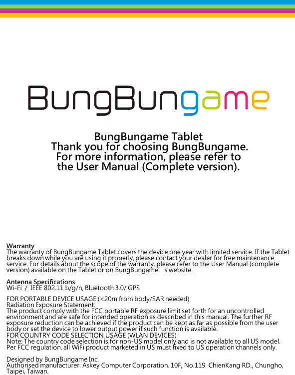    BungBungame Tablet   Thank you for choosing BungBungame.  For more information, please refer to  the User Manual (Complete version).               Warranty The warranty of BungBungame Tablet covers the device one year with limited service. If the Tablet breaks down while you are using it properly, please contact your dealer for free maintenance service. For details about the scope of the warranty, please refer to the User Manual (complete version) available on the Tablet or on BungBungame’s website.  Antenna Specifications Wi-Fi  /  IEEE 802.11 b/g/n, Bluetooth 3.0/ GPS  FOR PORTABLE DEVICE USAGE (&lt;20m from body/SAR needed) Radiation Exposure Statement: The product comply with the FCC portable RF exposure limit set forth for an uncontrolled environment and are safe for intended operation as described in this manual. The further RF exposure reduction can be achieved if the product can be kept as far as possible from the user body or set the device to lower output power if such function is available. FOR COUNTRY CODE SELECTION USAGE (WLAN DEVICES) Note: The country code selection is for non-US model only and is not available to all US model. Per FCC regulation, all WiFi product marketed in US must fixed to US operation channels only.  Designed by BungBungame Inc. Authorised manufacturer: Askey Computer Corporation. 10F, No.119, ChienKang RD., Chungho, Taipei, Taiwan.         