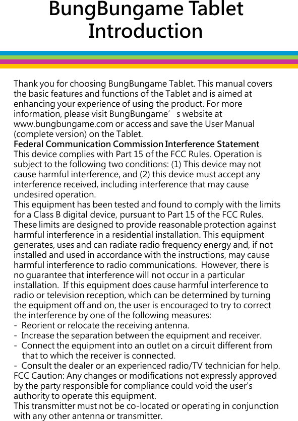 Thank you for choosing BungBungame Tablet. This manual covers the basic features and functions of the Tablet and is aimed at enhancing your experience of using the product. For more information, please visit BungBungame’s website at www.bungbungame.com or access and save the User Manual (complete version) on the Tablet. Federal Communication Commission Interference Statement This device complies with Part 15 of the FCC Rules. Operation is subject to the following two conditions: (1) This device may not cause harmful interference, and (2) this device must accept any interference received, including interference that may cause undesired operation. This equipment has been tested and found to comply with the limits for a Class B digital device, pursuant to Part 15 of the FCC Rules.  These limits are designed to provide reasonable protection against harmful interference in a residential installation. This equipment generates, uses and can radiate radio frequency energy and, if not installed and used in accordance with the instructions, may cause harmful interference to radio communications.  However, there is no guarantee that interference will not occur in a particular installation.  If this equipment does cause harmful interference to radio or television reception, which can be determined by turning the equipment off and on, the user is encouraged to try to correct the interference by one of the following measures:  -  Reorient or relocate the receiving antenna. -  Increase the separation between the equipment and receiver. -  Connect the equipment into an outlet on a circuit different from      that to which the receiver is connected. -  Consult the dealer or an experienced radio/TV technician for help. FCC Caution: Any changes or modifications not expressly approved by the party responsible for compliance could void the user&apos;s authority to operate this equipment. This transmitter must not be co-located or operating in conjunction with any other antenna or transmitter.   BungBungame Tablet  Introduction 