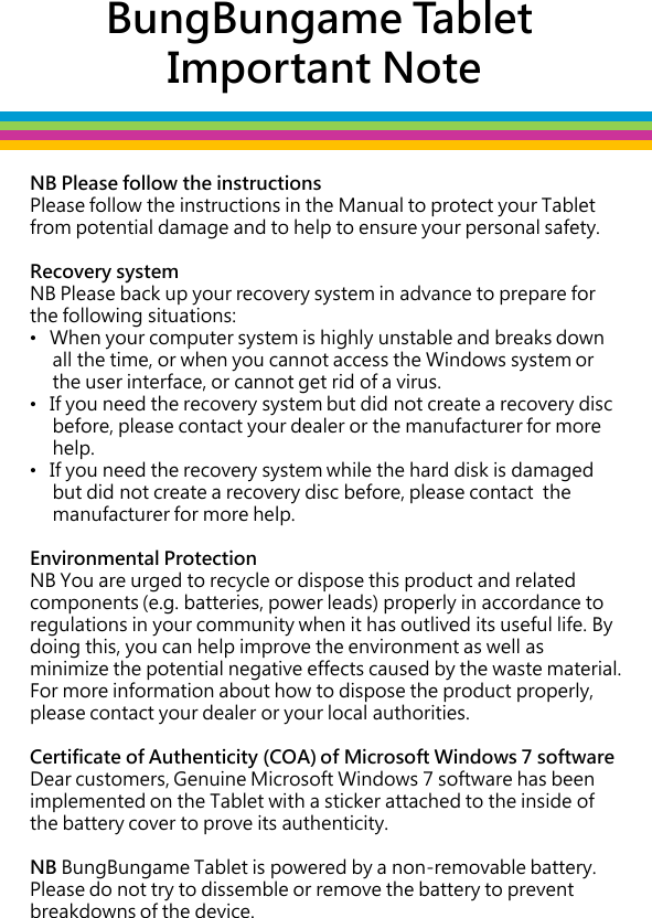 BungBungame Tablet  Important Note NB Please follow the instructions Please follow the instructions in the Manual to protect your Tablet from potential damage and to help to ensure your personal safety.   Recovery system NB Please back up your recovery system in advance to prepare for the following situations: •   When your computer system is highly unstable and breaks down       all the time, or when you cannot access the Windows system or       the user interface, or cannot get rid of a virus. •   If you need the recovery system but did not create a recovery disc       before, please contact your dealer or the manufacturer for more       help.  •   If you need the recovery system while the hard disk is damaged       but did not create a recovery disc before, please contact  the       manufacturer for more help.   Environmental Protection NB You are urged to recycle or dispose this product and related components (e.g. batteries, power leads) properly in accordance to regulations in your community when it has outlived its useful life. By doing this, you can help improve the environment as well as minimize the potential negative effects caused by the waste material. For more information about how to dispose the product properly, please contact your dealer or your local authorities.  Certificate of Authenticity (COA) of Microsoft Windows 7 software  Dear customers, Genuine Microsoft Windows 7 software has been implemented on the Tablet with a sticker attached to the inside of  the battery cover to prove its authenticity.   NB BungBungame Tablet is powered by a non-removable battery. Please do not try to dissemble or remove the battery to prevent breakdowns of the device.   