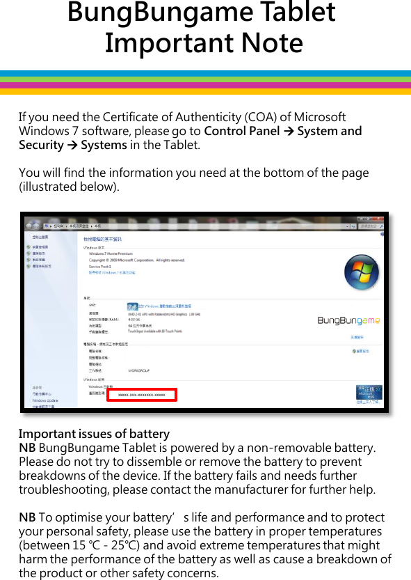 BungBungame Tablet  Important Note If you need the Certificate of Authenticity (COA) of Microsoft Windows 7 software, please go to Control Panel  System and Security  Systems in the Tablet.   You will find the information you need at the bottom of the page (illustrated below).                                    Important issues of battery NB BungBungame Tablet is powered by a non-removable battery. Please do not try to dissemble or remove the battery to prevent breakdowns of the device. If the battery fails and needs further troubleshooting, please contact the manufacturer for further help.  NB To optimise your battery’s life and performance and to protect your personal safety, please use the battery in proper temperatures (between 15 ℃ - 25℃) and avoid extreme temperatures that might harm the performance of the battery as well as cause a breakdown of the product or other safety concerns.  xxxxx-xxx-xxxxxxx-xxxxx 