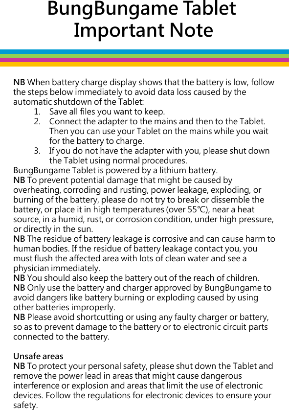 BungBungame Tablet  Important Note NB When battery charge display shows that the battery is low, follow the steps below immediately to avoid data loss caused by the automatic shutdown of the Tablet: 1. Save all files you want to keep.  2. Connect the adapter to the mains and then to the Tablet. Then you can use your Tablet on the mains while you wait for the battery to charge.  3. If you do not have the adapter with you, please shut down the Tablet using normal procedures. BungBungame Tablet is powered by a lithium battery.  NB To prevent potential damage that might be caused by overheating, corroding and rusting, power leakage, exploding, or burning of the battery, please do not try to break or dissemble the battery, or place it in high temperatures (over 55℃), near a heat source, in a humid, rust, or corrosion condition, under high pressure, or directly in the sun.  NB The residue of battery leakage is corrosive and can cause harm to human bodies. If the residue of battery leakage contact you, you must flush the affected area with lots of clean water and see a physician immediately.  NB You should also keep the battery out of the reach of children.  NB Only use the battery and charger approved by BungBungame to avoid dangers like battery burning or exploding caused by using other batteries improperly.  NB Please avoid shortcutting or using any faulty charger or battery, so as to prevent damage to the battery or to electronic circuit parts connected to the battery.  Unsafe areas NB To protect your personal safety, please shut down the Tablet and remove the power lead in areas that might cause dangerous interference or explosion and areas that limit the use of electronic devices. Follow the regulations for electronic devices to ensure your safety.   