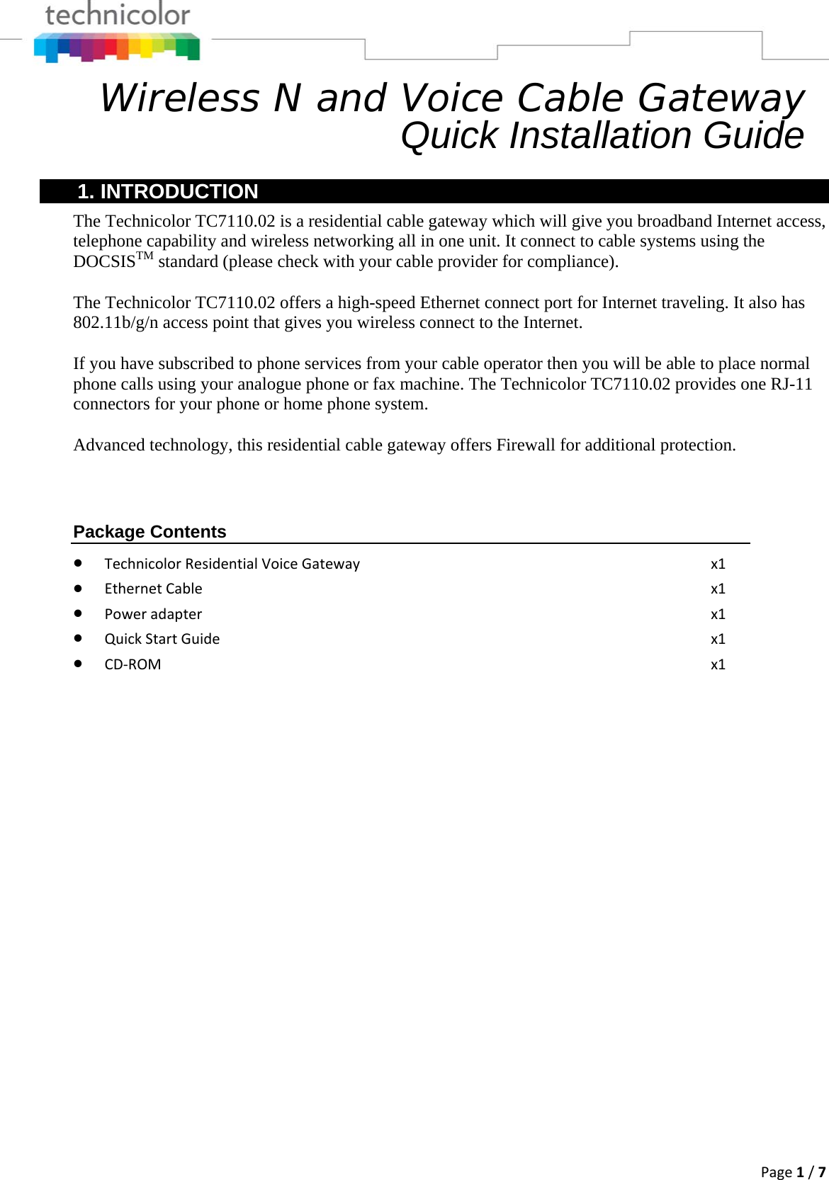 Page1/7Wireless N and Voice Cable Gateway      Quick Installation Guide 1. INTRODUCTION The Technicolor TC7110.02 is a residential cable gateway which will give you broadband Internet access, telephone capability and wireless networking all in one unit. It connect to cable systems using the DOCSISTM standard (please check with your cable provider for compliance).  The Technicolor TC7110.02 offers a high-speed Ethernet connect port for Internet traveling. It also has 802.11b/g/n access point that gives you wireless connect to the Internet.  If you have subscribed to phone services from your cable operator then you will be able to place normal phone calls using your analogue phone or fax machine. The Technicolor TC7110.02 provides one RJ-11 connectors for your phone or home phone system.  Advanced technology, this residential cable gateway offers Firewall for additional protection. Package Contents • TechnicolorResidentialVoiceGatewayx1• EthernetCable x1• Poweradapter x1• QuickStartGuide x1• CD‐ROM x1                           