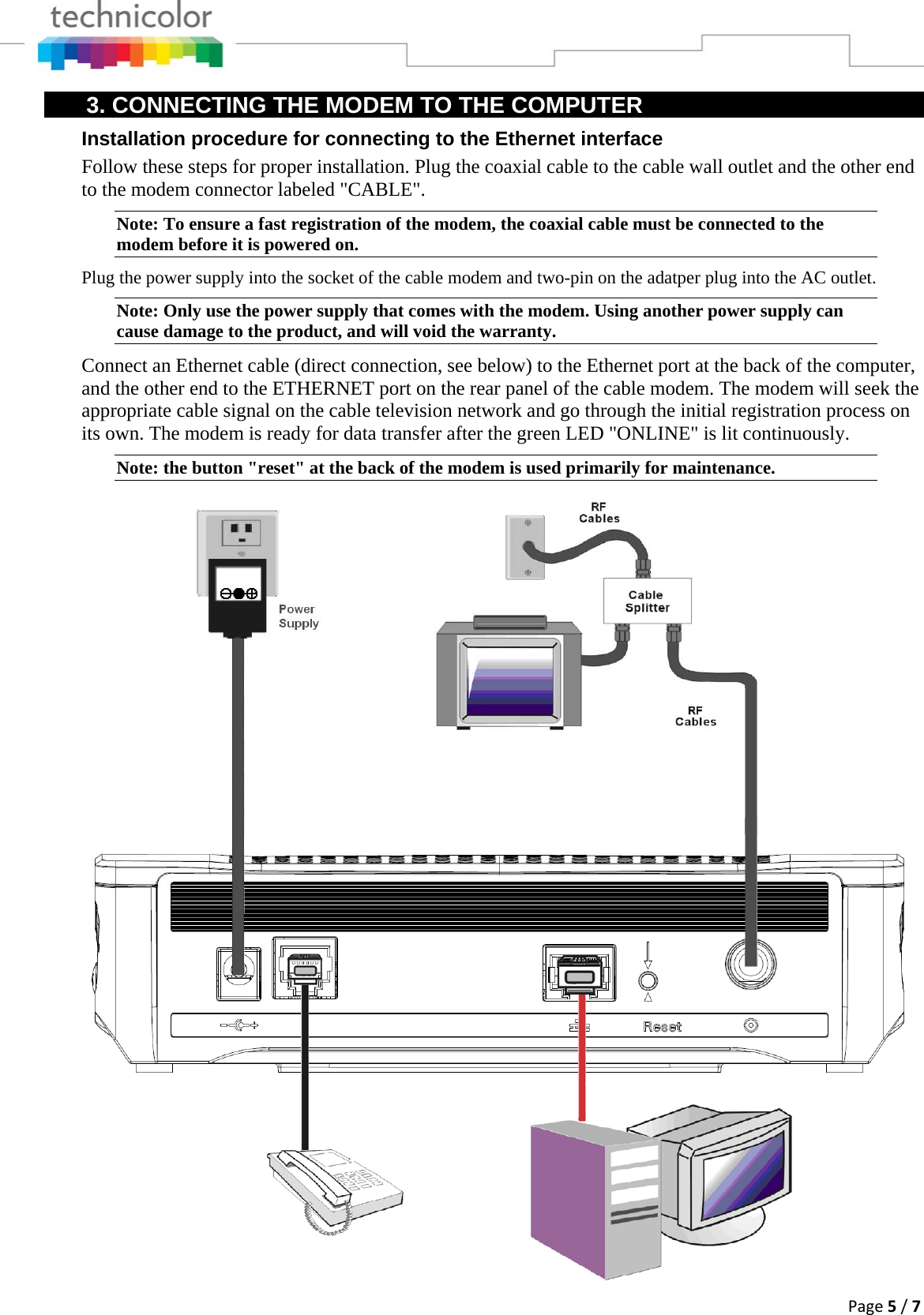 Page5/73. CONNECTING THE MODEM TO THE COMPUTER Installation procedure for connecting to the Ethernet interface Follow these steps for proper installation. Plug the coaxial cable to the cable wall outlet and the other end to the modem connector labeled &quot;CABLE&quot;.  Note: To ensure a fast registration of the modem, the coaxial cable must be connected to the modem before it is powered on. Plug the power supply into the socket of the cable modem and two-pin on the adatper plug into the AC outlet. Note: Only use the power supply that comes with the modem. Using another power supply can cause damage to the product, and will void the warranty.  Connect an Ethernet cable (direct connection, see below) to the Ethernet port at the back of the computer, and the other end to the ETHERNET port on the rear panel of the cable modem. The modem will seek the appropriate cable signal on the cable television network and go through the initial registration process on its own. The modem is ready for data transfer after the green LED &quot;ONLINE&quot; is lit continuously. Note: the button &quot;reset&quot; at the back of the modem is used primarily for maintenance. 