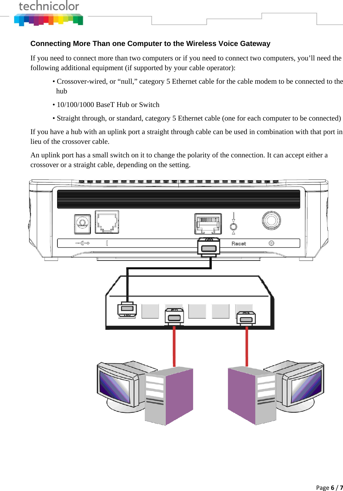 Page6/7Connecting More Than one Computer to the Wireless Voice Gateway If you need to connect more than two computers or if you need to connect two computers, you’ll need the following additional equipment (if supported by your cable operator):   • Crossover-wired, or “null,” category 5 Ethernet cable for the cable modem to be connected to the     hub    • 10/100/1000 BaseT Hub or Switch   • Straight through, or standard, category 5 Ethernet cable (one for each computer to be connected)  If you have a hub with an uplink port a straight through cable can be used in combination with that port in lieu of the crossover cable. An uplink port has a small switch on it to change the polarity of the connection. It can accept either a crossover or a straight cable, depending on the setting. 