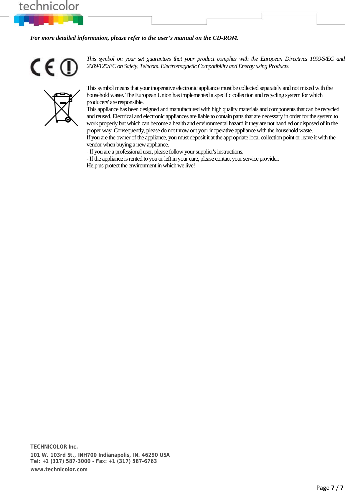 Page7/7For more detailed information, please refer to the user’s manual on the CD-ROM.  This symbol on your set guarantees that your product complies with the European Directives 1999/5/EC and 2009/125/EC on Safety, Telecom, Electromagnetic Compatibility and Energy using Products.  This symbol means that your inoperative electronic appliance must be collected separately and not mixed with the household waste. The European Union has implemented a specific collection and recycling system for which producers&apos; are responsible. This appliance has been designed and manufactured with high quality materials and components that can be recycled and reused. Electrical and electronic appliances are liable to contain parts that are necessary in order for the system to work properly but which can become a health and environmental hazard if they are not handled or disposed of in the proper way. Consequently, please do not throw out your inoperative appliance with the household waste. If you are the owner of the appliance, you must deposit it at the appropriate local collection point or leave it with the vendor when buying a new appliance. - If you are a professional user, please follow your supplier&apos;s instructions. - If the appliance is rented to you or left in your care, please contact your service provider. Help us protect the environment in which we live!      TECHNICOLOR Inc. 101 W. 103rd St., INH700 Indianapolis, IN. 46290 USA Tel: +1 (317) 587-3000 - Fax: +1 (317) 587-6763 www.technicolor.com  