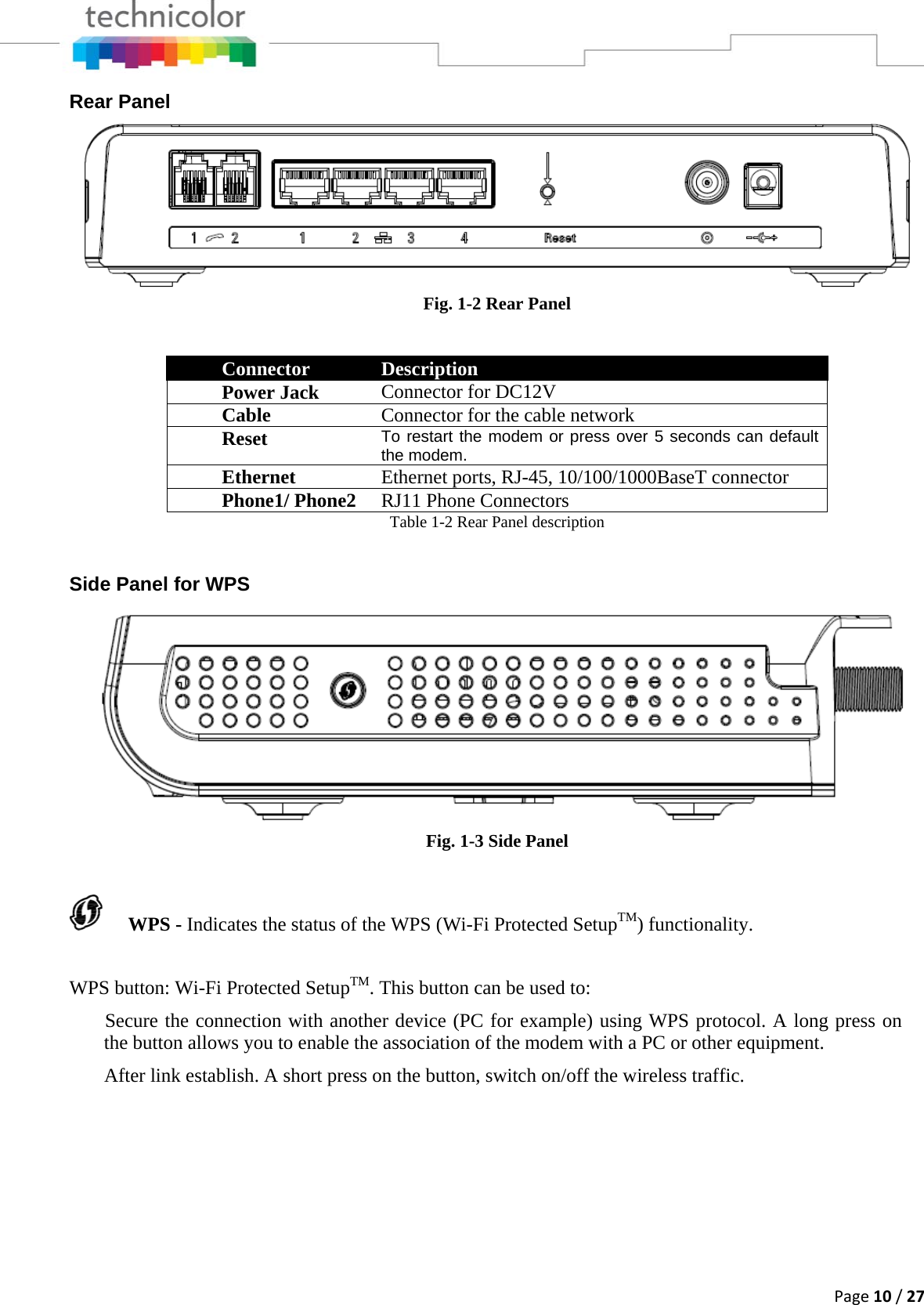 Page10/27Rear Panel  Fig. 1-2 Rear Panel Connector  Description Power Jack  Connector for DC12V Cable   Connector for the cable network  Reset   To restart the modem or press over 5 seconds can default the modem.Ethernet  Ethernet ports, RJ-45, 10/100/1000BaseT connector Phone1/ Phone2  RJ11 Phone Connectors Table 1-2 Rear Panel description  Side Panel for WPS  Fig. 1-3 Side Panel  WPS - Indicates the status of the WPS (Wi-Fi Protected SetupTM) functionality. WPS button: Wi-Fi Protected SetupTM. This button can be used to:  Secure the connection with another device (PC for example) using WPS protocol. A long press on the button allows you to enable the association of the modem with a PC or other equipment.  After link establish. A short press on the button, switch on/off the wireless traffic. 