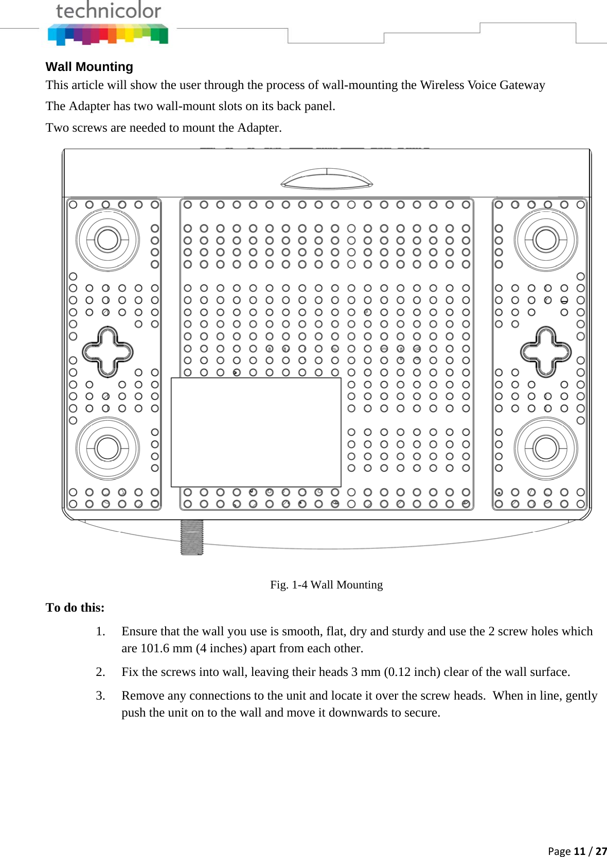 Page11/27Wall Mounting This article will show the user through the process of wall-mounting the Wireless Voice Gateway The Adapter has two wall-mount slots on its back panel.  Two screws are needed to mount the Adapter. Fig. 1-4 Wall MountingTo do this: 1. Ensure that the wall you use is smooth, flat, dry and sturdy and use the 2 screw holes which are 101.6 mm (4 inches) apart from each other.  2. Fix the screws into wall, leaving their heads 3 mm (0.12 inch) clear of the wall surface. 3. Remove any connections to the unit and locate it over the screw heads.  When in line, gently push the unit on to the wall and move it downwards to secure. 