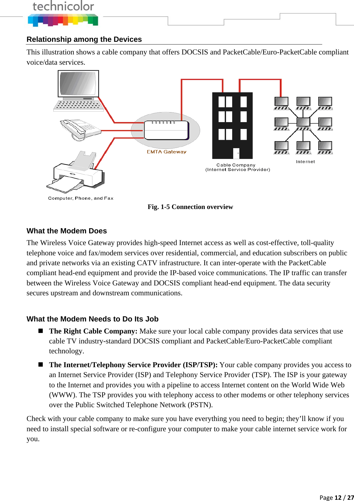 Page12/27Relationship among the Devices This illustration shows a cable company that offers DOCSIS and PacketCable/Euro-PacketCable compliant voice/data services.  Fig. 1-5 Connection overview What the Modem Does The Wireless Voice Gateway provides high-speed Internet access as well as cost-effective, toll-quality telephone voice and fax/modem services over residential, commercial, and education subscribers on public and private networks via an existing CATV infrastructure. It can inter-operate with the PacketCable compliant head-end equipment and provide the IP-based voice communications. The IP traffic can transfer between the Wireless Voice Gateway and DOCSIS compliant head-end equipment. The data security secures upstream and downstream communications. What the Modem Needs to Do Its Job  The Right Cable Company: Make sure your local cable company provides data services that use cable TV industry-standard DOCSIS compliant and PacketCable/Euro-PacketCable compliant technology.  The Internet/Telephony Service Provider (ISP/TSP):Your cable company provides you access to an Internet Service Provider (ISP) and Telephony Service Provider (TSP). The ISP is your gateway to the Internet and provides you with a pipeline to access Internet content on the World Wide Web (WWW). The TSP provides you with telephony access to other modems or other telephony services over the Public Switched Telephone Network (PSTN). Check with your cable company to make sure you have everything you need to begin; they’ll know if you need to install special software or re-configure your computer to make your cable internet service work for you. 