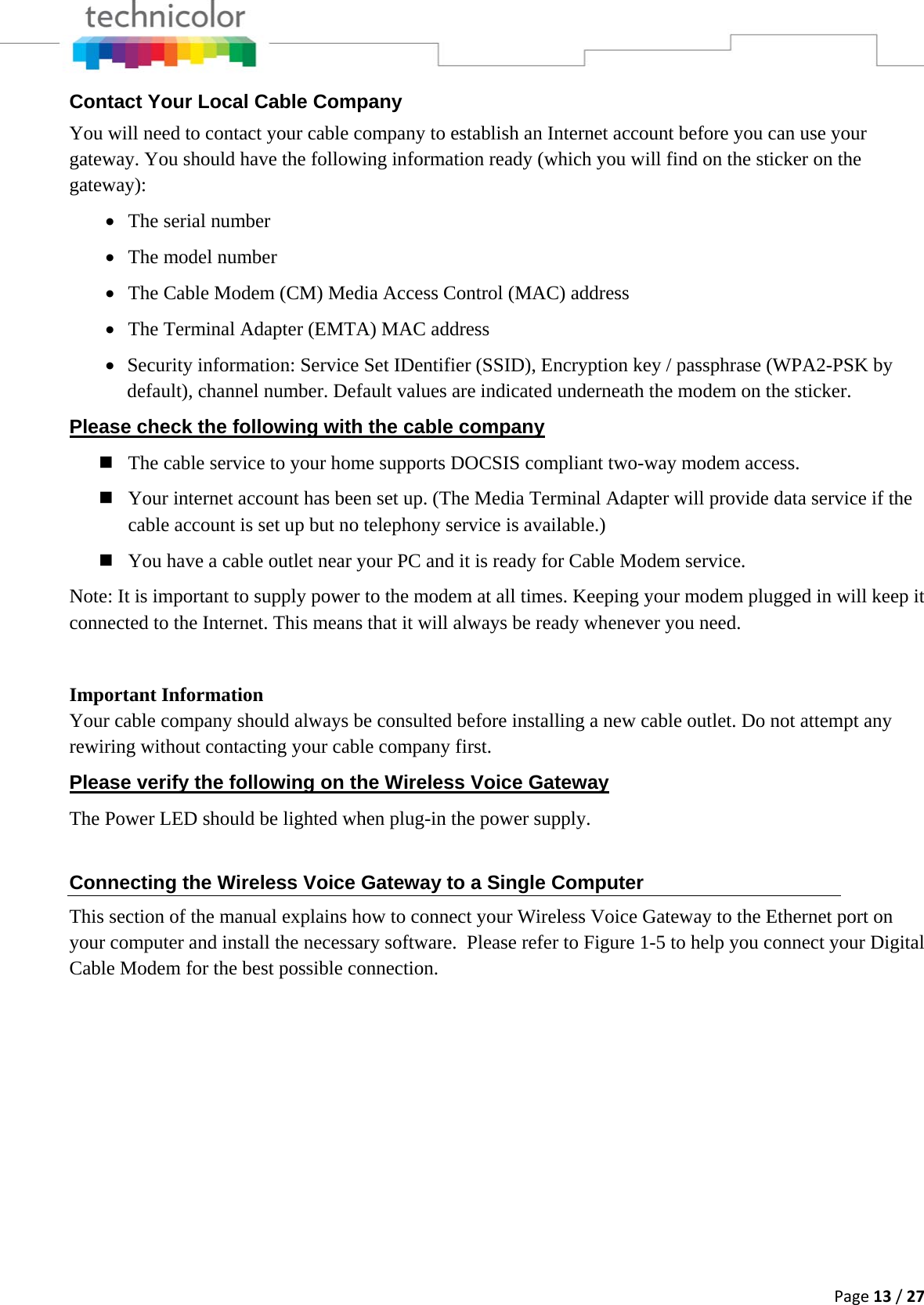 Page13/27Contact Your Local Cable Company You will need to contact your cable company to establish an Internet account before you can use your gateway. You should have the following information ready (which you will find on the sticker on the gateway): • The serial number • The model number • The Cable Modem (CM) Media Access Control (MAC) address • The Terminal Adapter (EMTA) MAC address • Security information: Service Set IDentifier (SSID), Encryption key / passphrase (WPA2-PSK by default), channel number. Default values are indicated underneath the modem on the sticker. Please check the following with the cable company  The cable service to your home supports DOCSIS compliant two-way modem access.  Your internet account has been set up. (The Media Terminal Adapter will provide data service if the cable account is set up but no telephony service is available.)  You have a cable outlet near your PC and it is ready for Cable Modem service. Note: It is important to supply power to the modem at all times. Keeping your modem plugged in will keep it connected to the Internet. This means that it will always be ready whenever you need.   Important Information Your cable company should always be consulted before installing a new cable outlet. Do not attempt any rewiring without contacting your cable company first. Please verify the following on the Wireless Voice Gateway The Power LED should be lighted when plug-in the power supply. Connecting the Wireless Voice Gateway to a Single Computer This section of the manual explains how to connect your Wireless Voice Gateway to the Ethernet port on your computer and install the necessary software.  Please refer to Figure 1-5 to help you connect your Digital Cable Modem for the best possible connection.         