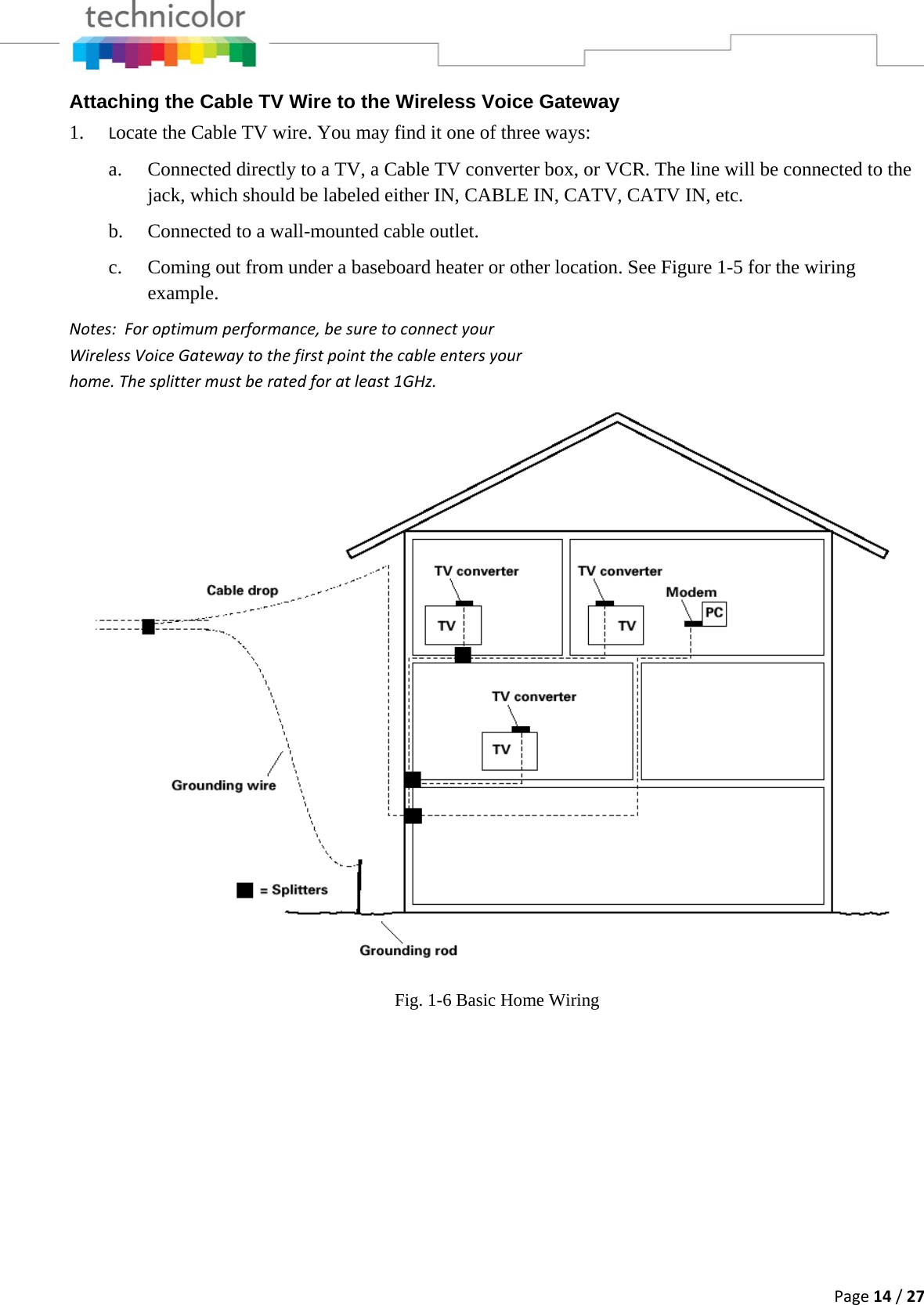 Page14/27Attaching the Cable TV Wire to the Wireless Voice Gateway 1. Locate the Cable TV wire. You may find it one of three ways: a. Connected directly to a TV, a Cable TV converter box, or VCR. The line will be connected to the jack, which should be labeled either IN, CABLE IN, CATV, CATV IN, etc. b. Connected to a wall-mounted cable outlet. c. Coming out from under a baseboard heater or other location. See Figure 1-5 for the wiring example. Notes:Foroptimumperformance,besuretoconnectyourWirelessVoiceGatewaytothefirstpointthecableentersyourhome.Thesplittermustberatedforatleast1GHz.Fig. 1-6 Basic Home Wiring 