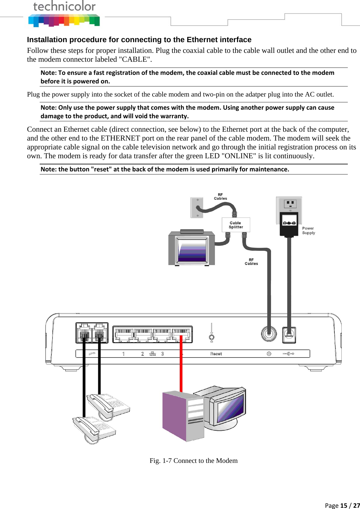 Page15/27Installation procedure for connecting to the Ethernet interface Follow these steps for proper installation. Plug the coaxial cable to the cable wall outlet and the other end to the modem connector labeled &quot;CABLE&quot;.  Note:Toensureafastregistrationofthemodem,thecoaxialcablemustbeconnectedtothemodembeforeitispoweredon.Plug the power supply into the socket of the cable modem and two-pin on the adatper plug into the AC outlet. Note:Onlyusethepowersupplythatcomeswiththemodem.Usinganotherpowersupplycancausedamagetotheproduct,andwillvoidthewarranty.Connect an Ethernet cable (direct connection, see below) to the Ethernet port at the back of the computer, and the other end to the ETHERNET port on the rear panel of the cable modem. The modem will seek the appropriate cable signal on the cable television network and go through the initial registration process on its own. The modem is ready for data transfer after the green LED &quot;ONLINE&quot; is lit continuously. Note:thebutton&quot;reset&quot;atthebackofthemodemisusedprimarilyformaintenance. Fig. 1-7 Connect to the Modem  