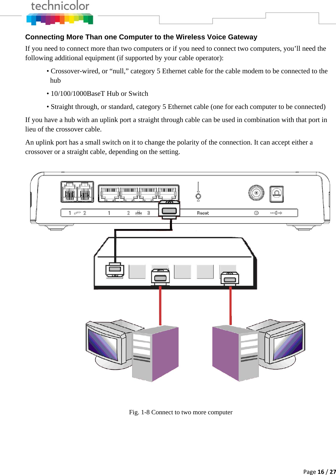 Page16/27Connecting More Than one Computer to the Wireless Voice Gateway If you need to connect more than two computers or if you need to connect two computers, you’ll need the following additional equipment (if supported by your cable operator):   • Crossover-wired, or “null,” category 5 Ethernet cable for the cable modem to be connected to the     hub    • 10/100/1000BaseT Hub or Switch   • Straight through, or standard, category 5 Ethernet cable (one for each computer to be connected)  If you have a hub with an uplink port a straight through cable can be used in combination with that port in lieu of the crossover cable. An uplink port has a small switch on it to change the polarity of the connection. It can accept either a crossover or a straight cable, depending on the setting.  Fig. 1-8 Connect to two more computer   