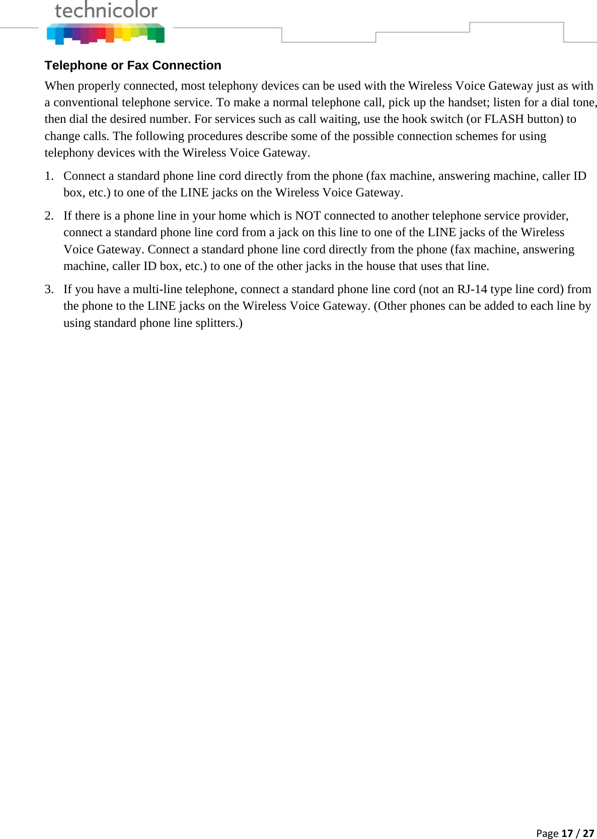 Page17/27Telephone or Fax Connection When properly connected, most telephony devices can be used with the Wireless Voice Gateway just as with a conventional telephone service. To make a normal telephone call, pick up the handset; listen for a dial tone, then dial the desired number. For services such as call waiting, use the hook switch (or FLASH button) to change calls. The following procedures describe some of the possible connection schemes for using telephony devices with the Wireless Voice Gateway. 1. Connect a standard phone line cord directly from the phone (fax machine, answering machine, caller ID box, etc.) to one of the LINE jacks on the Wireless Voice Gateway. 2. If there is a phone line in your home which is NOT connected to another telephone service provider, connect a standard phone line cord from a jack on this line to one of the LINE jacks of the Wireless Voice Gateway. Connect a standard phone line cord directly from the phone (fax machine, answering machine, caller ID box, etc.) to one of the other jacks in the house that uses that line. 3. If you have a multi-line telephone, connect a standard phone line cord (not an RJ-14 type line cord) from the phone to the LINE jacks on the Wireless Voice Gateway. (Other phones can be added to each line by using standard phone line splitters.)  