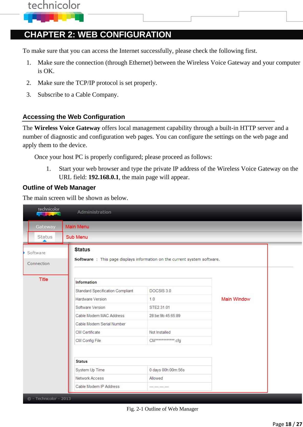 Page18/27CHAPTER 2: WEB CONFIGURATION To make sure that you can access the Internet successfully, please check the following first. 1. Make sure the connection (through Ethernet) between the Wireless Voice Gateway and your computer is OK. 2. Make sure the TCP/IP protocol is set properly. 3. Subscribe to a Cable Company.   Accessing the Web Configuration The Wireless Voice Gateway offers local management capability through a built-in HTTP server and a number of diagnostic and configuration web pages. You can configure the settings on the web page and apply them to the device. Once your host PC is properly configured; please proceed as follows: 1. Start your web browser and type the private IP address of the Wireless Voice Gateway on the URL field: 192.168.0.1, the main page will appear.  Outline of Web Manager The main screen will be shown as below. Fig. 2-1 Outline of Web Manager 