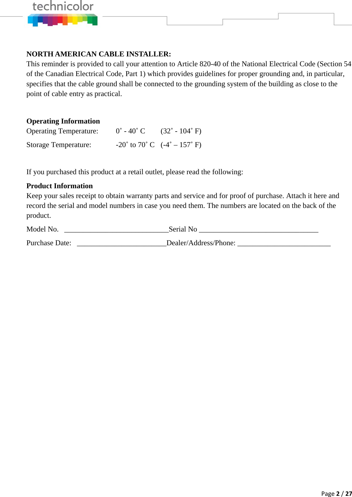 Page2/27 NORTH AMERICAN CABLE INSTALLER: This reminder is provided to call your attention to Article 820-40 of the National Electrical Code (Section 54 of the Canadian Electrical Code, Part 1) which provides guidelines for proper grounding and, in particular, specifies that the cable ground shall be connected to the grounding system of the building as close to the point of cable entry as practical.  Operating Information Operating Temperature:  0˚ - 40˚ C  (32˚ - 104˚ F) Storage Temperature:    -20˚ to 70˚ C  (-4˚ – 157˚ F)  If you purchased this product at a retail outlet, please read the following: Product Information Keep your sales receipt to obtain warranty parts and service and for proof of purchase. Attach it here and record the serial and model numbers in case you need them. The numbers are located on the back of the product. Model No.   ____________________________Serial No ________________________________ Purchase Date:   ________________________Dealer/Address/Phone: _________________________ 