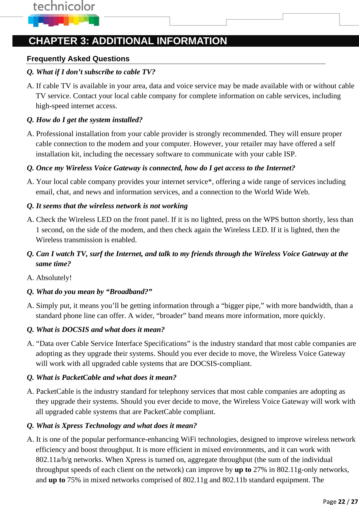 Page22/27CHAPTER 3: ADDITIONAL INFORMATION Frequently Asked Questions Q. What if I don’t subscribe to cable TV? A. If cable TV is available in your area, data and voice service may be made available with or without cable TV service. Contact your local cable company for complete information on cable services, including high-speed internet access. Q. How do I get the system installed? A. Professional installation from your cable provider is strongly recommended. They will ensure proper cable connection to the modem and your computer. However, your retailer may have offered a self installation kit, including the necessary software to communicate with your cable ISP. Q. Once my Wireless Voice Gateway is connected, how do I get access to the Internet?  A. Your local cable company provides your internet service*, offering a wide range of services including email, chat, and news and information services, and a connection to the World Wide Web. Q. It seems that the wireless network is not working A. Check the Wireless LED on the front panel. If it is no lighted, press on the WPS button shortly, less than 1 second, on the side of the modem, and then check again the Wireless LED. If it is lighted, then the Wireless transmission is enabled. Q. Can I watch TV, surf the Internet, and talk to my friends through the Wireless Voice Gateway at the same time? A. Absolutely! Q. What do you mean by “Broadband?” A. Simply put, it means you’ll be getting information through a “bigger pipe,” with more bandwidth, than a standard phone line can offer. A wider, “broader” band means more information, more quickly. Q. What is DOCSIS and what does it mean? A. “Data over Cable Service Interface Specifications” is the industry standard that most cable companies are adopting as they upgrade their systems. Should you ever decide to move, the Wireless Voice Gateway will work with all upgraded cable systems that are DOCSIS-compliant. Q. What is PacketCable and what does it mean? A. PacketCable is the industry standard for telephony services that most cable companies are adopting as they upgrade their systems. Should you ever decide to move, the Wireless Voice Gateway will work with all upgraded cable systems that are PacketCable compliant. Q. What is Xpress Technology and what does it mean? A. It is one of the popular performance-enhancing WiFi technologies, designed to improve wireless network efficiency and boost throughput. It is more efficient in mixed environments, and it can work with 802.11a/b/g networks. When Xpress is turned on, aggregate throughput (the sum of the individual throughput speeds of each client on the network) can improve by up to 27% in 802.11g-only networks, and up to 75% in mixed networks comprised of 802.11g and 802.11b standard equipment. The 