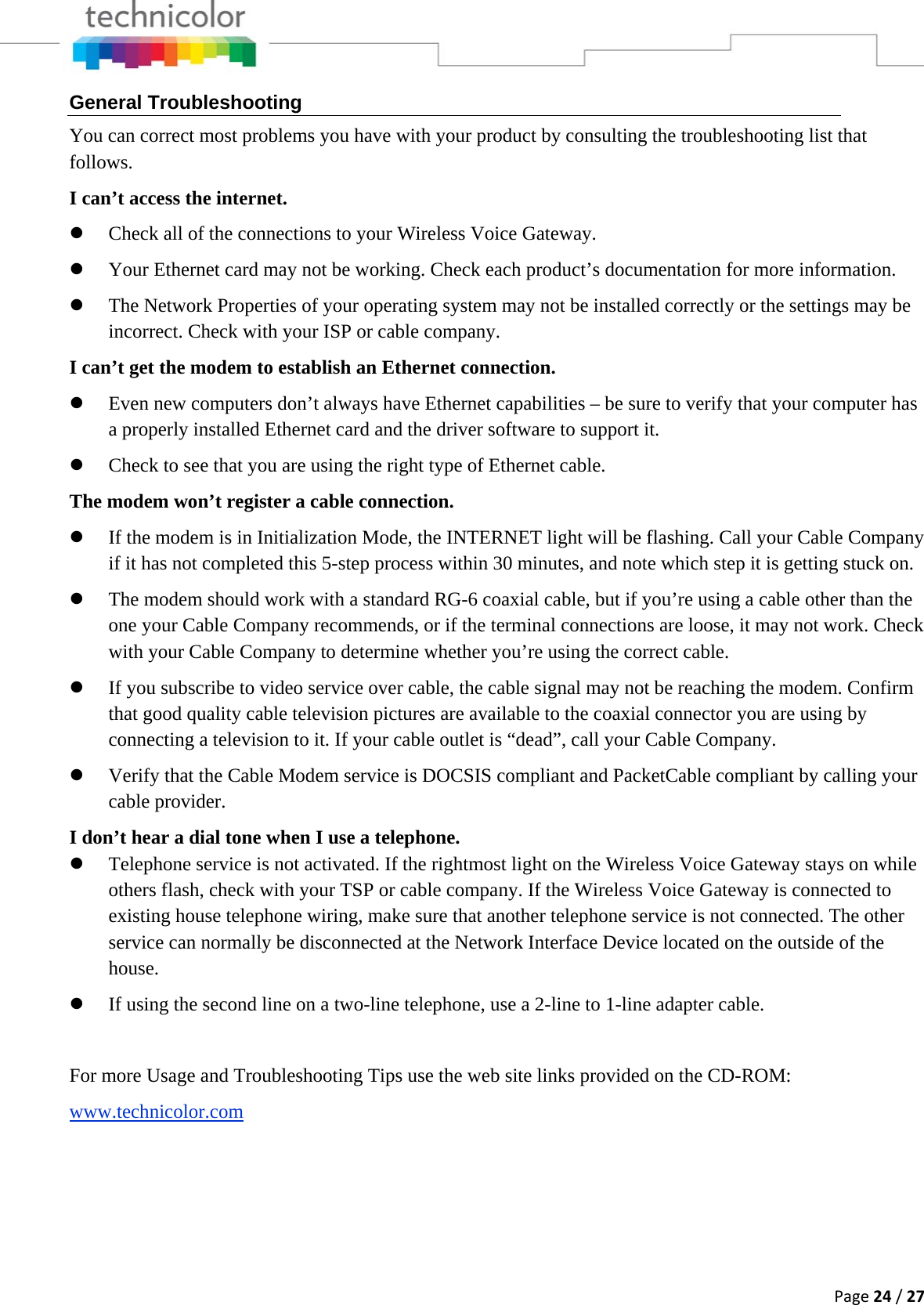 Page24/27General Troubleshooting You can correct most problems you have with your product by consulting the troubleshooting list that follows. I can’t access the internet. z Check all of the connections to your Wireless Voice Gateway. z Your Ethernet card may not be working. Check each product’s documentation for more information. z The Network Properties of your operating system may not be installed correctly or the settings may be incorrect. Check with your ISP or cable company. I can’t get the modem to establish an Ethernet connection. z Even new computers don’t always have Ethernet capabilities – be sure to verify that your computer has a properly installed Ethernet card and the driver software to support it. z Check to see that you are using the right type of Ethernet cable. The modem won’t register a cable connection. z If the modem is in Initialization Mode, the INTERNET light will be flashing. Call your Cable Company if it has not completed this 5-step process within 30 minutes, and note which step it is getting stuck on. z The modem should work with a standard RG-6 coaxial cable, but if you’re using a cable other than the one your Cable Company recommends, or if the terminal connections are loose, it may not work. Check with your Cable Company to determine whether you’re using the correct cable. z If you subscribe to video service over cable, the cable signal may not be reaching the modem. Confirm that good quality cable television pictures are available to the coaxial connector you are using by connecting a television to it. If your cable outlet is “dead”, call your Cable Company. z Verify that the Cable Modem service is DOCSIS compliant and PacketCable compliant by calling your cable provider. I don’t hear a dial tone when I use a telephone. z Telephone service is not activated. If the rightmost light on the Wireless Voice Gateway stays on while others flash, check with your TSP or cable company. If the Wireless Voice Gateway is connected to existing house telephone wiring, make sure that another telephone service is not connected. The other service can normally be disconnected at the Network Interface Device located on the outside of the house. z If using the second line on a two-line telephone, use a 2-line to 1-line adapter cable.  For more Usage and Troubleshooting Tips use the web site links provided on the CD-ROM: www.technicolor.com  