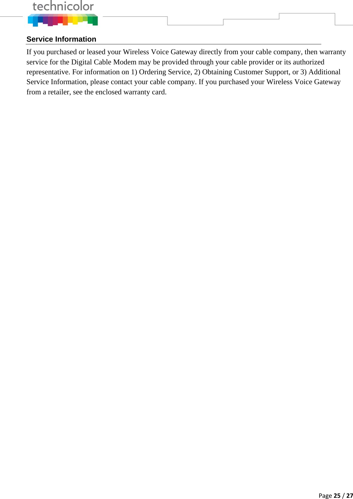 Page25/27Service Information If you purchased or leased your Wireless Voice Gateway directly from your cable company, then warranty service for the Digital Cable Modem may be provided through your cable provider or its authorized representative. For information on 1) Ordering Service, 2) Obtaining Customer Support, or 3) Additional Service Information, please contact your cable company. If you purchased your Wireless Voice Gateway from a retailer, see the enclosed warranty card.                           