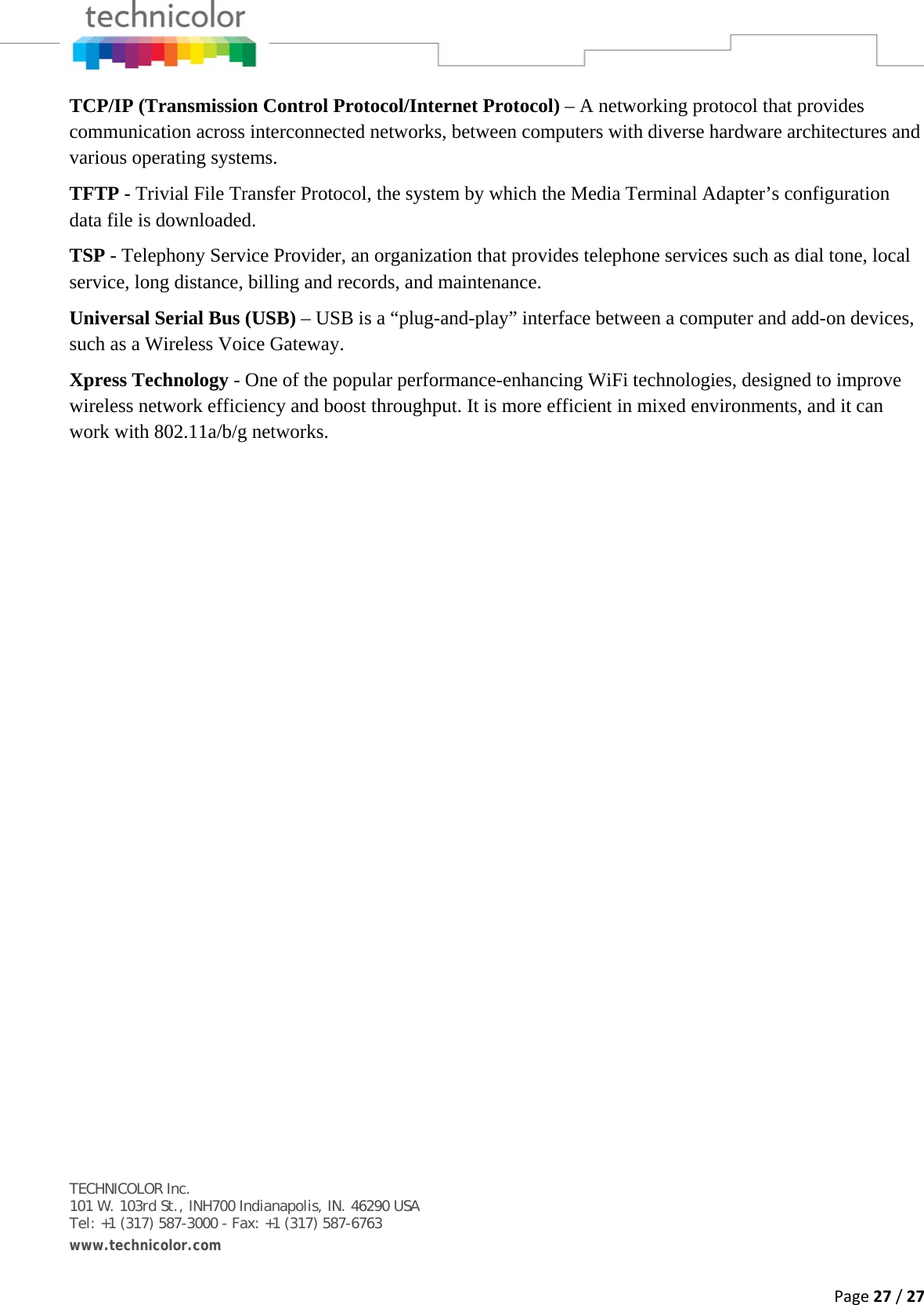 Page27/27TCP/IP (Transmission Control Protocol/Internet Protocol) – A networking protocol that provides communication across interconnected networks, between computers with diverse hardware architectures and various operating systems. TFTP - Trivial File Transfer Protocol, the system by which the Media Terminal Adapter’s configuration data file is downloaded. TSP - Telephony Service Provider, an organization that provides telephone services such as dial tone, local service, long distance, billing and records, and maintenance. Universal Serial Bus (USB) – USB is a “plug-and-play” interface between a computer and add-on devices, such as a Wireless Voice Gateway. Xpress Technology - One of the popular performance-enhancing WiFi technologies, designed to improve wireless network efficiency and boost throughput. It is more efficient in mixed environments, and it can work with 802.11a/b/g networks.     TECHNICOLOR Inc. 101 W. 103rd St., INH700 Indianapolis, IN. 46290 USA Tel: +1 (317) 587-3000 - Fax: +1 (317) 587-6763 www.technicolor.com  