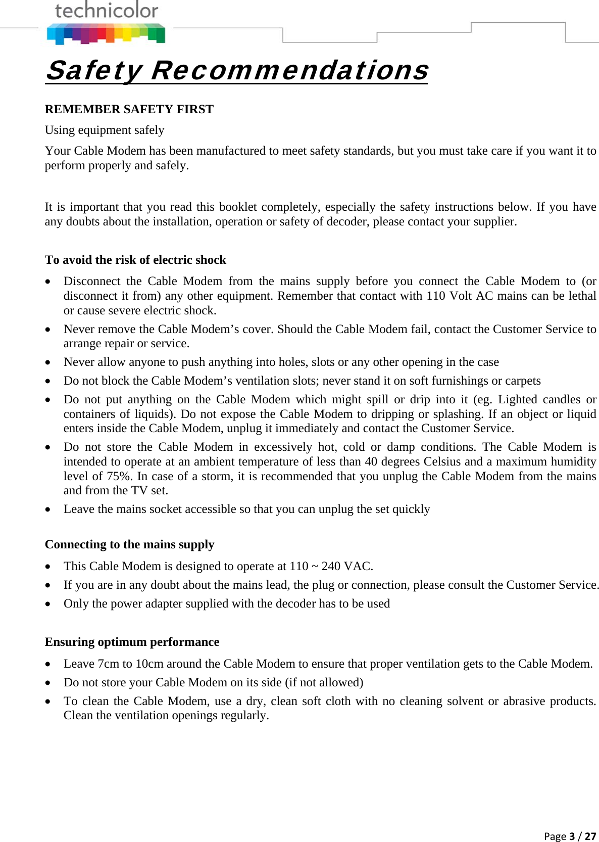 Page3/27Safety Recommendations REMEMBER SAFETY FIRST Using equipment safely Your Cable Modem has been manufactured to meet safety standards, but you must take care if you want it to perform properly and safely.   It is important that you read this booklet completely, especially the safety instructions below. If you have any doubts about the installation, operation or safety of decoder, please contact your supplier.  To avoid the risk of electric shock • Disconnect the Cable Modem from the mains supply before you connect the Cable Modem to (or disconnect it from) any other equipment. Remember that contact with 110 Volt AC mains can be lethal or cause severe electric shock. • Never remove the Cable Modem’s cover. Should the Cable Modem fail, contact the Customer Service to arrange repair or service. • Never allow anyone to push anything into holes, slots or any other opening in the case  • Do not block the Cable Modem’s ventilation slots; never stand it on soft furnishings or carpets • Do not put anything on the Cable Modem which might spill or drip into it (eg. Lighted candles or containers of liquids). Do not expose the Cable Modem to dripping or splashing. If an object or liquid enters inside the Cable Modem, unplug it immediately and contact the Customer Service. • Do not store the Cable Modem in excessively hot, cold or damp conditions. The Cable Modem is intended to operate at an ambient temperature of less than 40 degrees Celsius and a maximum humidity level of 75%. In case of a storm, it is recommended that you unplug the Cable Modem from the mains and from the TV set. • Leave the mains socket accessible so that you can unplug the set quickly  Connecting to the mains supply • This Cable Modem is designed to operate at 110 ~ 240 VAC. • If you are in any doubt about the mains lead, the plug or connection, please consult the Customer Service. • Only the power adapter supplied with the decoder has to be used  Ensuring optimum performance • Leave 7cm to 10cm around the Cable Modem to ensure that proper ventilation gets to the Cable Modem.  • Do not store your Cable Modem on its side (if not allowed) • To clean the Cable Modem, use a dry, clean soft cloth with no cleaning solvent or abrasive products. Clean the ventilation openings regularly.       