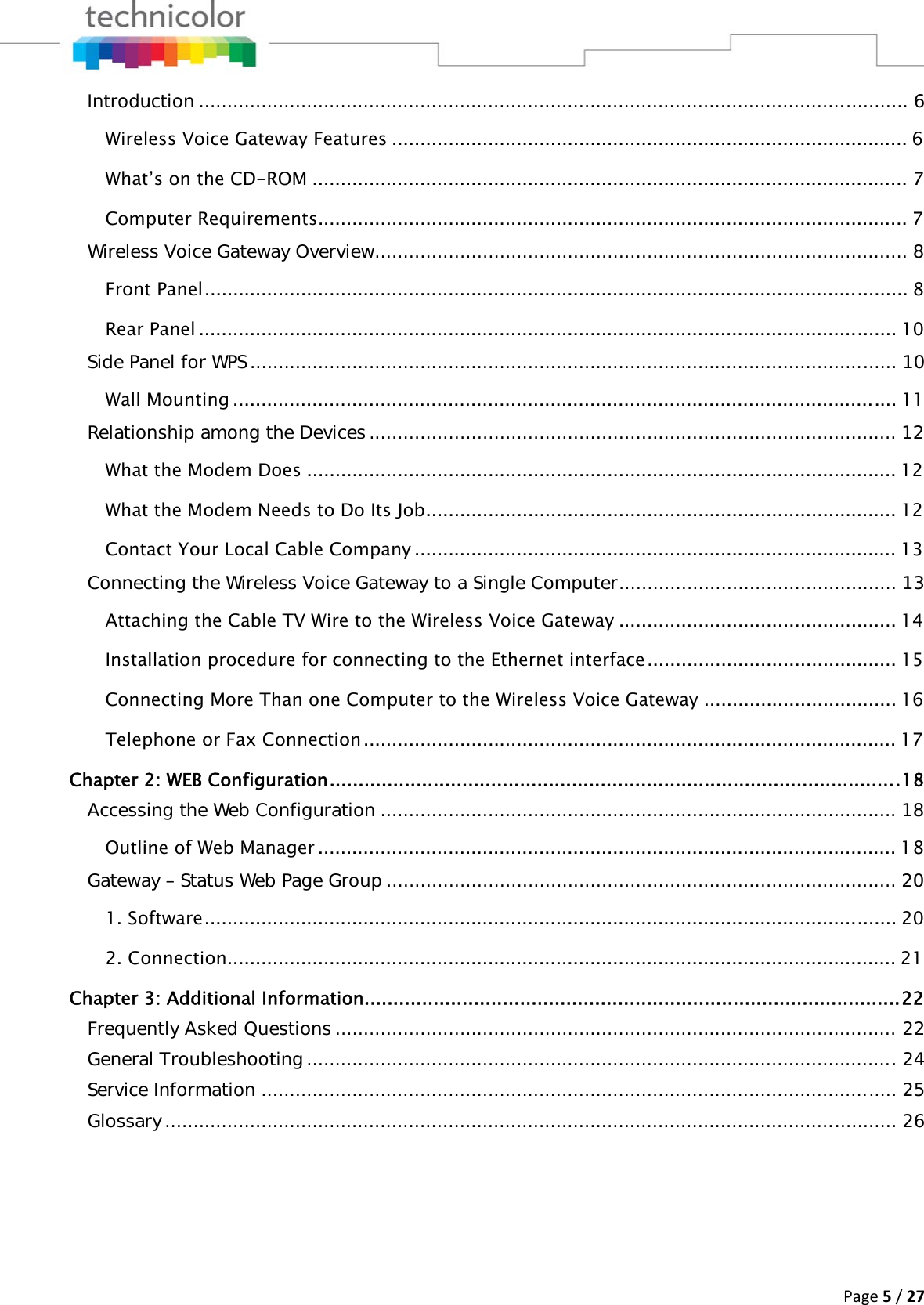 Page5/27Introduction ............................................................................................................................. 6Wireless Voice Gateway Features ........................................................................................... 6What’s on the CD-ROM ......................................................................................................... 7Computer Requirements ........................................................................................................ 7Wireless Voice Gateway Overview .............................................................................................. 8Front Panel ............................................................................................................................ 8Rear Panel ........................................................................................................................... 10Side Panel for WPS .................................................................................................................. 10Wall Mounting ..................................................................................................................... 11Relationship among the Devices ............................................................................................. 12What the Modem Does ........................................................................................................ 12What the Modem Needs to Do Its Job ................................................................................... 12Contact Your Local Cable Company ..................................................................................... 13Connecting the Wireless Voice Gateway to a Single Computer ................................................. 13Attaching the Cable TV Wire to the Wireless Voice Gateway ................................................. 14Installation procedure for connecting to the Ethernet interface ............................................ 15Connecting More Than one Computer to the Wireless Voice Gateway .................................. 16Telephone or Fax Connection .............................................................................................. 17Chapter 2: WEB Configuration ................................................................................................... 18Accessing the Web Configuration ........................................................................................... 18Outline of Web Manager ...................................................................................................... 18Gateway – Status Web Page Group .......................................................................................... 201. Software .......................................................................................................................... 202. Connection ...................................................................................................................... 21Chapter 3: Additional Information............................................................................................. 22Frequently Asked Questions ................................................................................................... 22General Troubleshooting ........................................................................................................ 24Service Information ................................................................................................................ 25Glossary ................................................................................................................................. 26