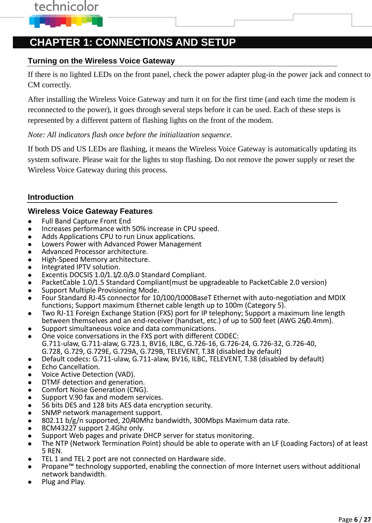 Page6/27CHAPTER 1: CONNECTIONS AND SETUP Turning on the Wireless Voice Gateway If there is no lighted LEDs on the front panel, check the power adapter plug-in the power jack and connect to CM correctly. After installing the Wireless Voice Gateway and turn it on for the first time (and each time the modem is reconnected to the power), it goes through several steps before it can be used. Each of these steps is represented by a different pattern of flashing lights on the front of the modem. Note: All indicators flash once before the initialization sequence. If both DS and US LEDs are flashing, it means the Wireless Voice Gateway is automatically updating its system software. Please wait for the lights to stop flashing. Do not remove the power supply or reset the Wireless Voice Gateway during this process.  Introduction Wireless Voice Gateway Features z FullBandCaptureFrontEndz Increasesperformancewith50%increaseinCPUspeed.z AddsApplicationsCPUtorunLinuxapplications.z LowersPowerwithAdvancedPowerManagementz AdvancedProcessorarchitecture.z High‐SpeedMemoryarchitecture.z IntegratedIPTVsolution.z ExcentisDOCSIS1.0/1.1/2.0/3.0StandardCompliant.z PacketCable1.0/1.5StandardCompliant(mustbeupgradeabletoPacketCable2.0version)z SupportMultipleProvisioningMode.z FourStandardRJ‐45connectorfor10/100/1000BaseTEthernetwithauto‐negotiationandMDIXfunctions;SupportmaximumEthernetcablelengthupto100m(Category5).z TwoRJ‐11ForeignExchangeStation(FXS)portforIPtelephony;Supportamaximumlinelengthbetweenthemselvesandanend‐receiver(handset,etc.)ofupto500feet(AWG26/0.4mm).z Supportsimultaneousvoiceanddatacommunications.z OnevoiceconversationsintheFXSportwithdifferentCODEC:G.711‐ulaw,G.711‐alaw,G.723.1,BV16,ILBC,G.726‐16,G.726‐24,G.726‐32,G.726‐40,G.728,G.729,G.729E,G.729A,G.729B,TELEVENT,T.38(disabledbydefault)z Defaultcodecs:G.711‐ulaw,G.711‐alaw,BV16,ILBC,TELEVENT,T.38(disabledbydefault)z EchoCancellation.z VoiceActiveDetection(VAD).z DTMFdetectionandgeneration.z ComfortNoiseGeneration(CNG).z SupportV.90faxandmodemservices.z 56bitsDESand128bitsAESdataencryptionsecurity.z SNMPnetworkmanagementsupport.z 802.11b/g/nsupported,20/40Mhzbandwidth,300MbpsMaximumdatarate.z BCM43227support2.4Ghzonly.z SupportWebpagesandprivateDHCPserverforstatusmonitoring.z TheNTP(NetworkTerminationPoint)shouldbeabletooperatewithanLF(LoadingFactors)ofatleast5REN.z TEL1andTEL2portarenotconnectedonHardwareside.z Propane™technologysupported,enablingtheconnectionofmoreInternetuserswithoutadditionalnetworkbandwidth.z PlugandPlay. 