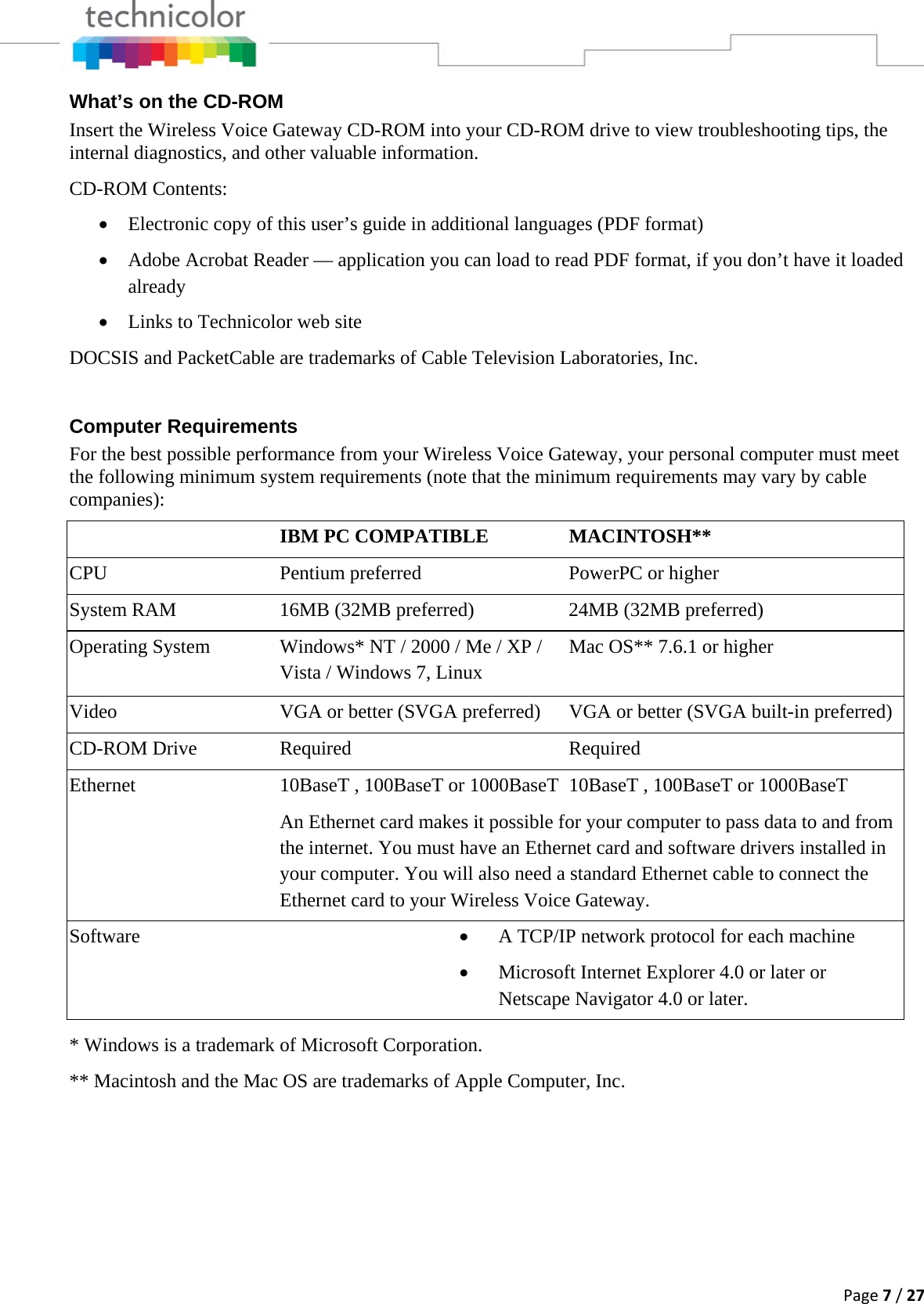 Page7/27What’s on the CD-ROM Insert the Wireless Voice Gateway CD-ROM into your CD-ROM drive to view troubleshooting tips, the internal diagnostics, and other valuable information. CD-ROM Contents: • Electronic copy of this user’s guide in additional languages (PDF format) • Adobe Acrobat Reader — application you can load to read PDF format, if you don’t have it loaded already • Links to Technicolor web site DOCSIS and PacketCable are trademarks of Cable Television Laboratories, Inc.  Computer Requirements For the best possible performance from your Wireless Voice Gateway, your personal computer must meet the following minimum system requirements (note that the minimum requirements may vary by cable companies):  IBM PC COMPATIBLE  MACINTOSH** CPU  Pentium preferred  PowerPC or higher System RAM  16MB (32MB preferred)  24MB (32MB preferred) Operating System  Windows* NT / 2000 / Me / XP / Vista / Windows 7, Linux Mac OS** 7.6.1 or higher Video  VGA or better (SVGA preferred)  VGA or better (SVGA built-in preferred)CD-ROM Drive  Required  Required Ethernet  10BaseT , 100BaseT or 1000BaseT 10BaseT , 100BaseT or 1000BaseT An Ethernet card makes it possible for your computer to pass data to and from the internet. You must have an Ethernet card and software drivers installed in your computer. You will also need a standard Ethernet cable to connect the Ethernet card to your Wireless Voice Gateway. Software  • A TCP/IP network protocol for each machine • Microsoft Internet Explorer 4.0 or later or Netscape Navigator 4.0 or later.  * Windows is a trademark of Microsoft Corporation. ** Macintosh and the Mac OS are trademarks of Apple Computer, Inc.      