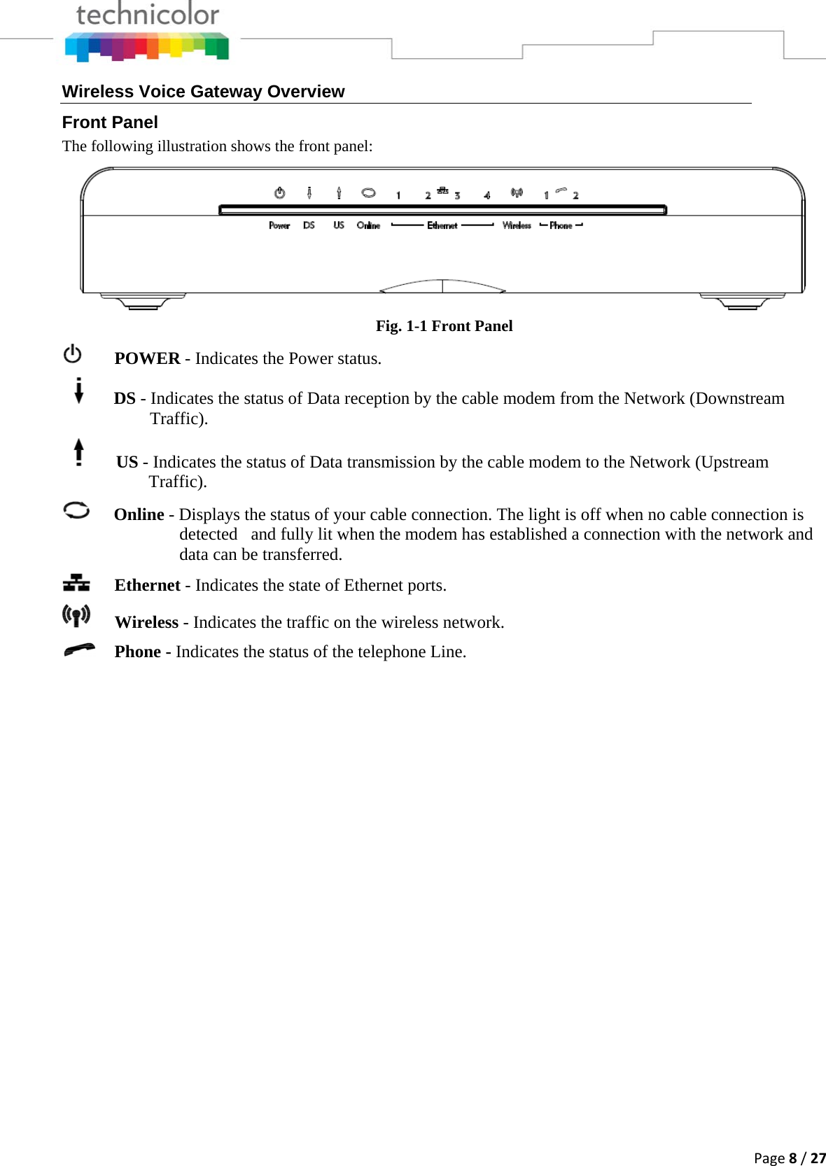 Page8/27Wireless Voice Gateway Overview Front Panel The following illustration shows the front panel:  Fig. 1-1 Front Panel    POWER - Indicates the Power status.     DS - Indicates the status of Data reception by the cable modem from the Network (Downstream Traffic).            US - Indicates the status of Data transmission by the cable modem to the Network (Upstream            Traffic).  Online - Displays the status of your cable connection. The light is off when no cable connection is detected   and fully lit when the modem has established a connection with the network and data can be transferred.   Ethernet - Indicates the state of Ethernet ports.  Wireless - Indicates the traffic on the wireless network.  Phone - Indicates the status of the telephone Line. 