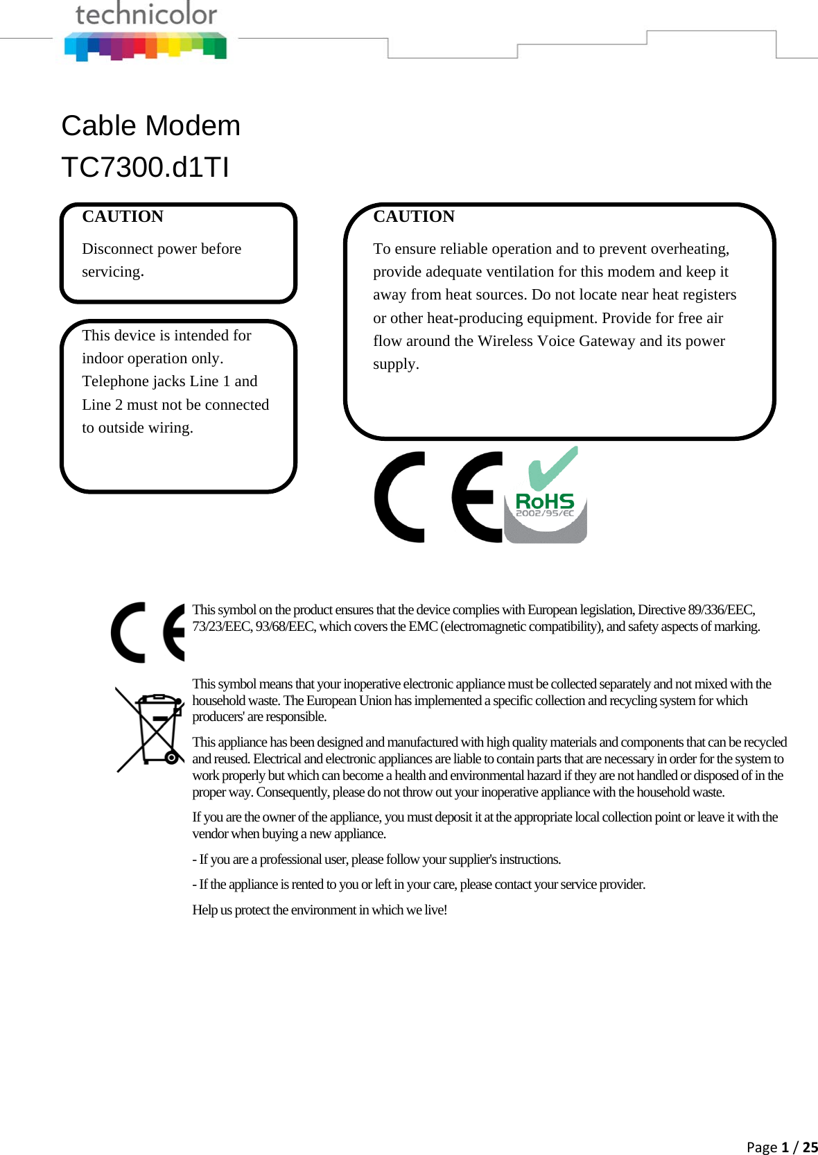 Page1/25Cable Modem TC7300.d1TI This symbol on the product ensures that the device complies with European legislation, Directive 89/336/EEC, 73/23/EEC, 93/68/EEC, which covers the EMC (electromagnetic compatibility), and safety aspects of marking. This symbol means that your inoperative electronic appliance must be collected separately and not mixed with the household waste. The European Union has implemented a specific collection and recycling system for which producers&apos; are responsible. This appliance has been designed and manufactured with high quality materials and components that can be recycled and reused. Electrical and electronic appliances are liable to contain parts that are necessary in order for the system to work properly but which can become a health and environmental hazard if they are not handled or disposed of in the proper way. Consequently, please do not throw out your inoperative appliance with the household waste. If you are the owner of the appliance, you must deposit it at the appropriate local collection point or leave it with the vendor when buying a new appliance. - If you are a professional user, please follow your supplier&apos;s instructions. - If the appliance is rented to you or left in your care, please contact your service provider. Help us protect the environment in which we live! CAUTION Disconnect power before servicing.  This device is intended for indoor operation only. Telephone jacks Line 1 and Line 2 must not be connected to outside wiring. CAUTION To ensure reliable operation and to prevent overheating, provide adequate ventilation for this modem and keep it away from heat sources. Do not locate near heat registers or other heat-producing equipment. Provide for free air flow around the Wireless Voice Gateway and its power supply.    