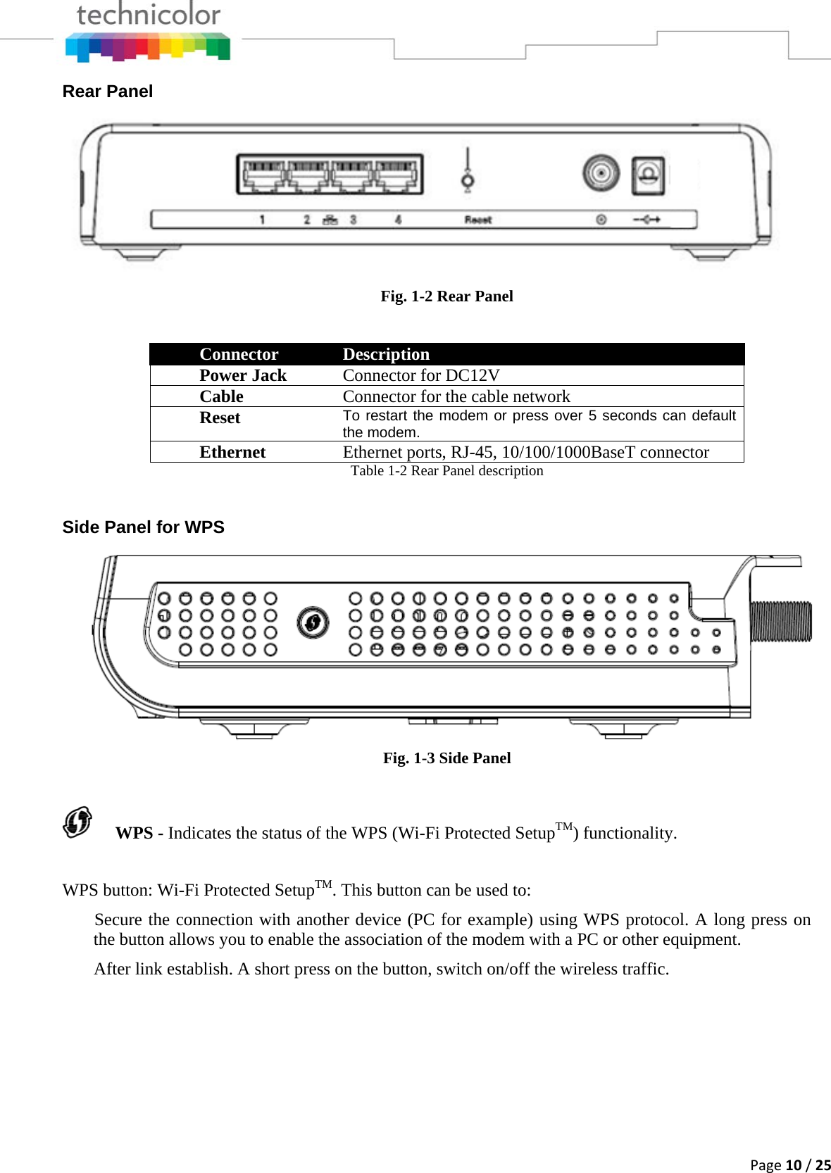 Page10/25Rear Panel Fig. 1-2 Rear Panel Connector  Description Power Jack  Connector for DC12V Cable   Connector for the cable network  Reset   To restart the modem or press over 5 seconds can default the modem.Ethernet  Ethernet ports, RJ-45, 10/100/1000BaseT connector Table 1-2 Rear Panel description  Side Panel for WPS  Fig. 1-3 Side Panel  WPS - Indicates the status of the WPS (Wi-Fi Protected SetupTM) functionality. WPS button: Wi-Fi Protected SetupTM. This button can be used to:  Secure the connection with another device (PC for example) using WPS protocol. A long press on the button allows you to enable the association of the modem with a PC or other equipment.  After link establish. A short press on the button, switch on/off the wireless traffic. 