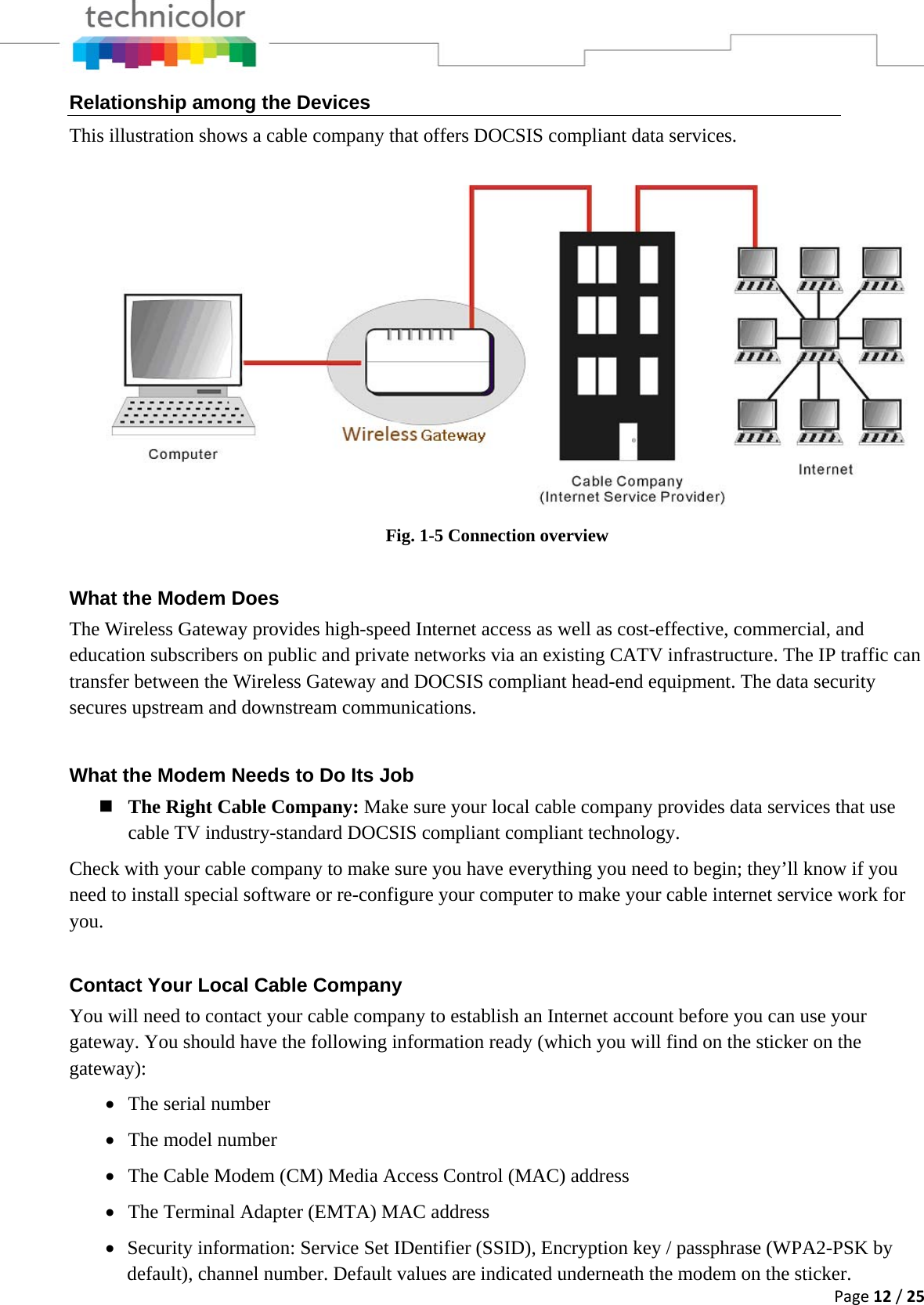 Page12/25Relationship among the Devices This illustration shows a cable company that offers DOCSIS compliant data services.  Fig. 1-5 Connection overview What the Modem Does The Wireless Gateway provides high-speed Internet access as well as cost-effective, commercial, and education subscribers on public and private networks via an existing CATV infrastructure. The IP traffic can transfer between the Wireless Gateway and DOCSIS compliant head-end equipment. The data security secures upstream and downstream communications. What the Modem Needs to Do Its Job  The Right Cable Company: Make sure your local cable company provides data services that use cable TV industry-standard DOCSIS compliant compliant technology. Check with your cable company to make sure you have everything you need to begin; they’ll know if you need to install special software or re-configure your computer to make your cable internet service work for you. Contact Your Local Cable Company You will need to contact your cable company to establish an Internet account before you can use your gateway. You should have the following information ready (which you will find on the sticker on the gateway): • The serial number • The model number • The Cable Modem (CM) Media Access Control (MAC) address • The Terminal Adapter (EMTA) MAC address • Security information: Service Set IDentifier (SSID), Encryption key / passphrase (WPA2-PSK by default), channel number. Default values are indicated underneath the modem on the sticker. 