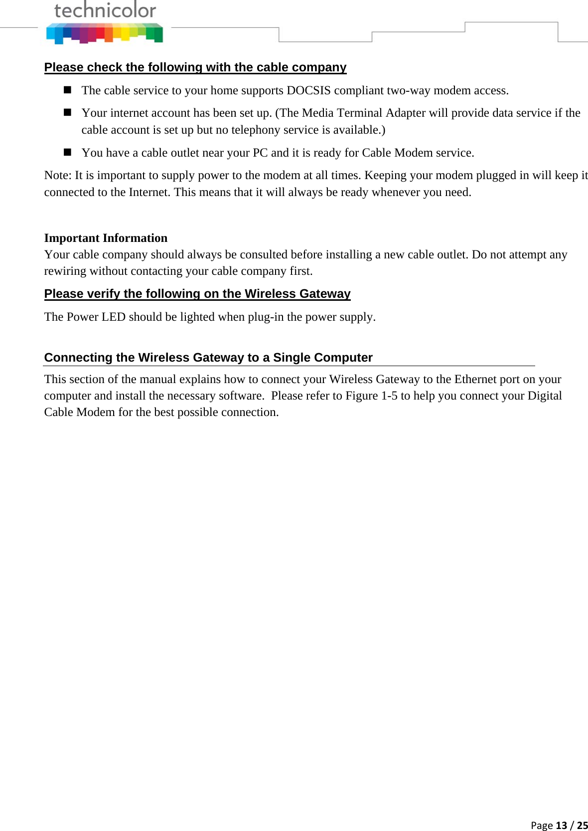 Page13/25Please check the following with the cable company  The cable service to your home supports DOCSIS compliant two-way modem access.  Your internet account has been set up. (The Media Terminal Adapter will provide data service if the cable account is set up but no telephony service is available.)  You have a cable outlet near your PC and it is ready for Cable Modem service. Note: It is important to supply power to the modem at all times. Keeping your modem plugged in will keep it connected to the Internet. This means that it will always be ready whenever you need.   Important Information Your cable company should always be consulted before installing a new cable outlet. Do not attempt any rewiring without contacting your cable company first. Please verify the following on the Wireless Gateway The Power LED should be lighted when plug-in the power supply. Connecting the Wireless Gateway to a Single Computer This section of the manual explains how to connect your Wireless Gateway to the Ethernet port on your computer and install the necessary software.  Please refer to Figure 1-5 to help you connect your Digital Cable Modem for the best possible connection.                 