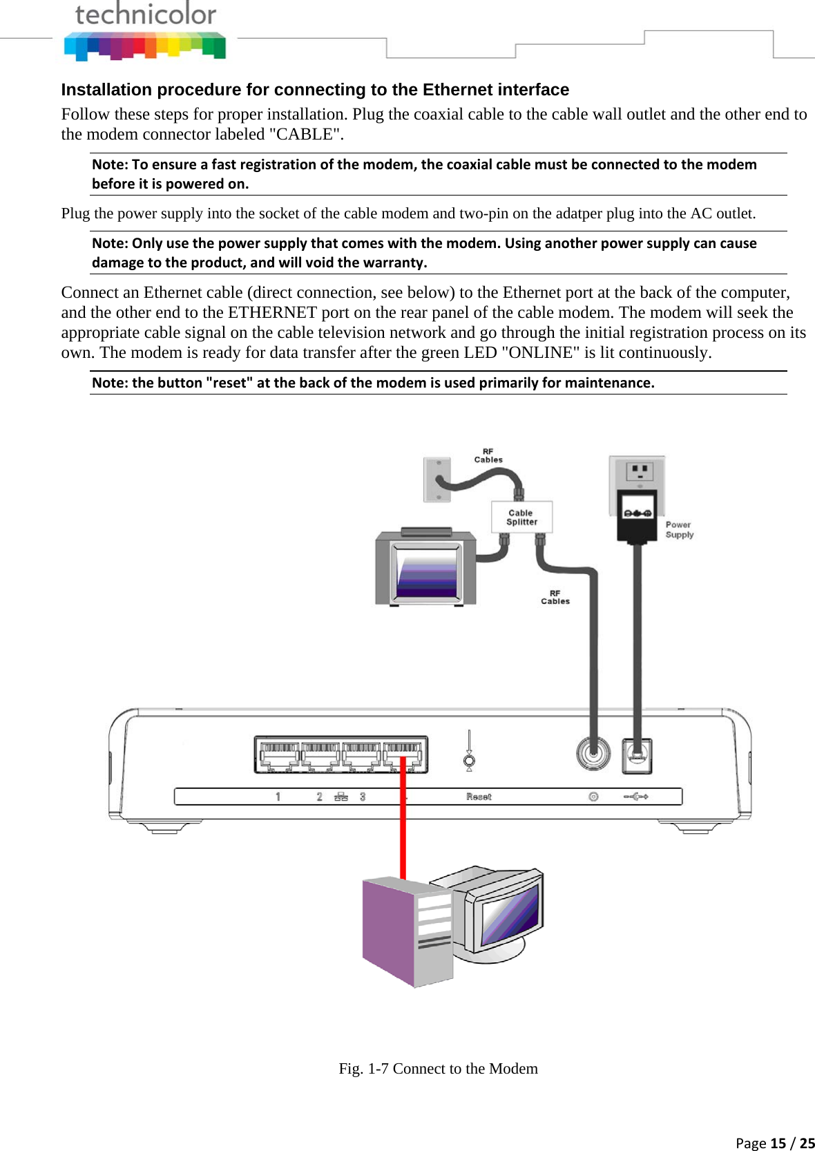 Page15/25Installation procedure for connecting to the Ethernet interface Follow these steps for proper installation. Plug the coaxial cable to the cable wall outlet and the other end to the modem connector labeled &quot;CABLE&quot;.  Note:Toensureafastregistrationofthemodem,thecoaxialcablemustbeconnectedtothemodembeforeitispoweredon.Plug the power supply into the socket of the cable modem and two-pin on the adatper plug into the AC outlet. Note:Onlyusethepowersupplythatcomeswiththemodem.Usinganotherpowersupplycancausedamagetotheproduct,andwillvoidthewarranty.Connect an Ethernet cable (direct connection, see below) to the Ethernet port at the back of the computer, and the other end to the ETHERNET port on the rear panel of the cable modem. The modem will seek the appropriate cable signal on the cable television network and go through the initial registration process on its own. The modem is ready for data transfer after the green LED &quot;ONLINE&quot; is lit continuously. Note:thebutton&quot;reset&quot;atthebackofthemodemisusedprimarilyformaintenance. Fig. 1-7 Connect to the Modem  