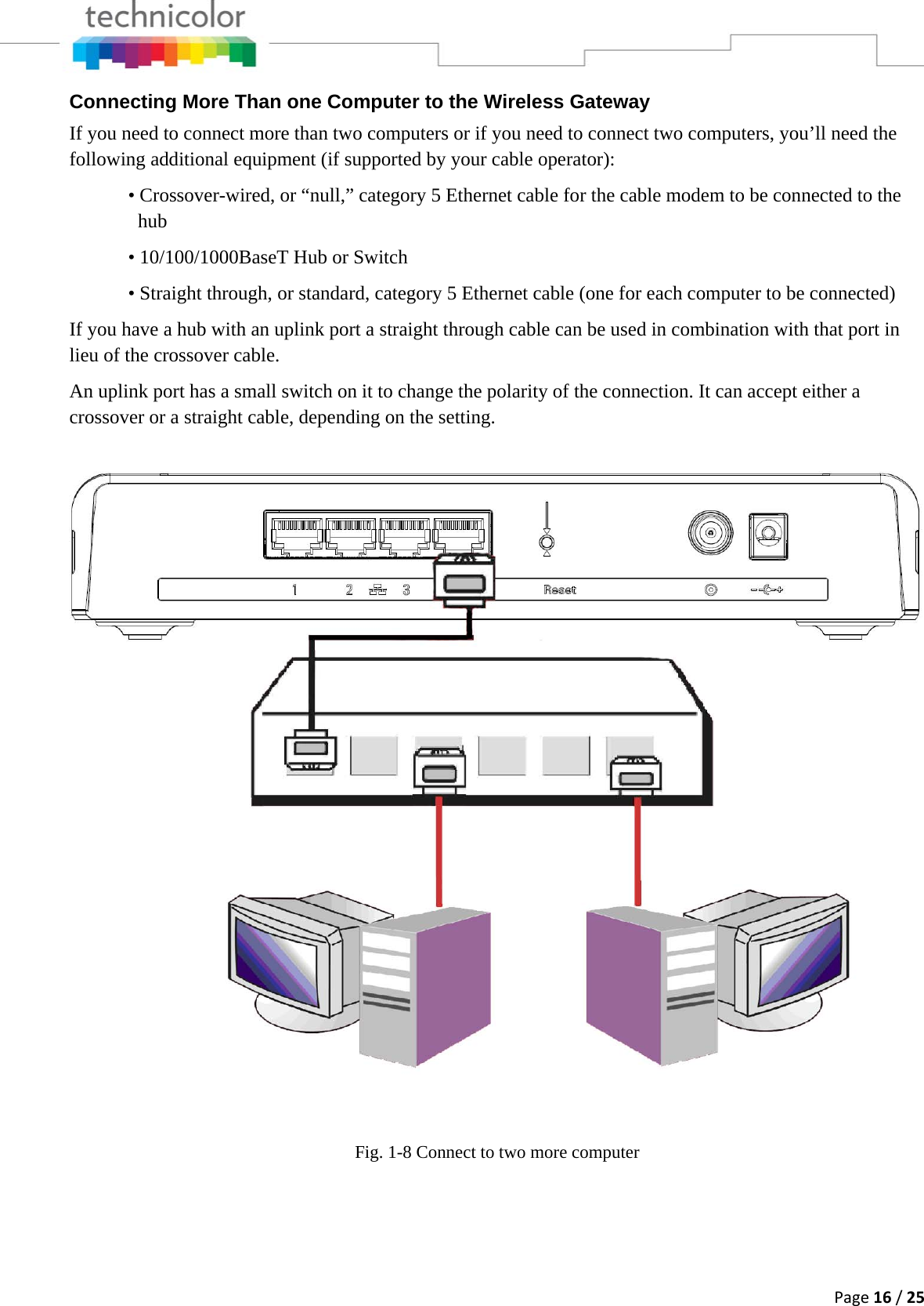 Page16/25Connecting More Than one Computer to the Wireless Gateway If you need to connect more than two computers or if you need to connect two computers, you’ll need the following additional equipment (if supported by your cable operator):   • Crossover-wired, or “null,” category 5 Ethernet cable for the cable modem to be connected to the     hub    • 10/100/1000BaseT Hub or Switch   • Straight through, or standard, category 5 Ethernet cable (one for each computer to be connected)  If you have a hub with an uplink port a straight through cable can be used in combination with that port in lieu of the crossover cable. An uplink port has a small switch on it to change the polarity of the connection. It can accept either a crossover or a straight cable, depending on the setting.  Fig. 1-8 Connect to two more computer    