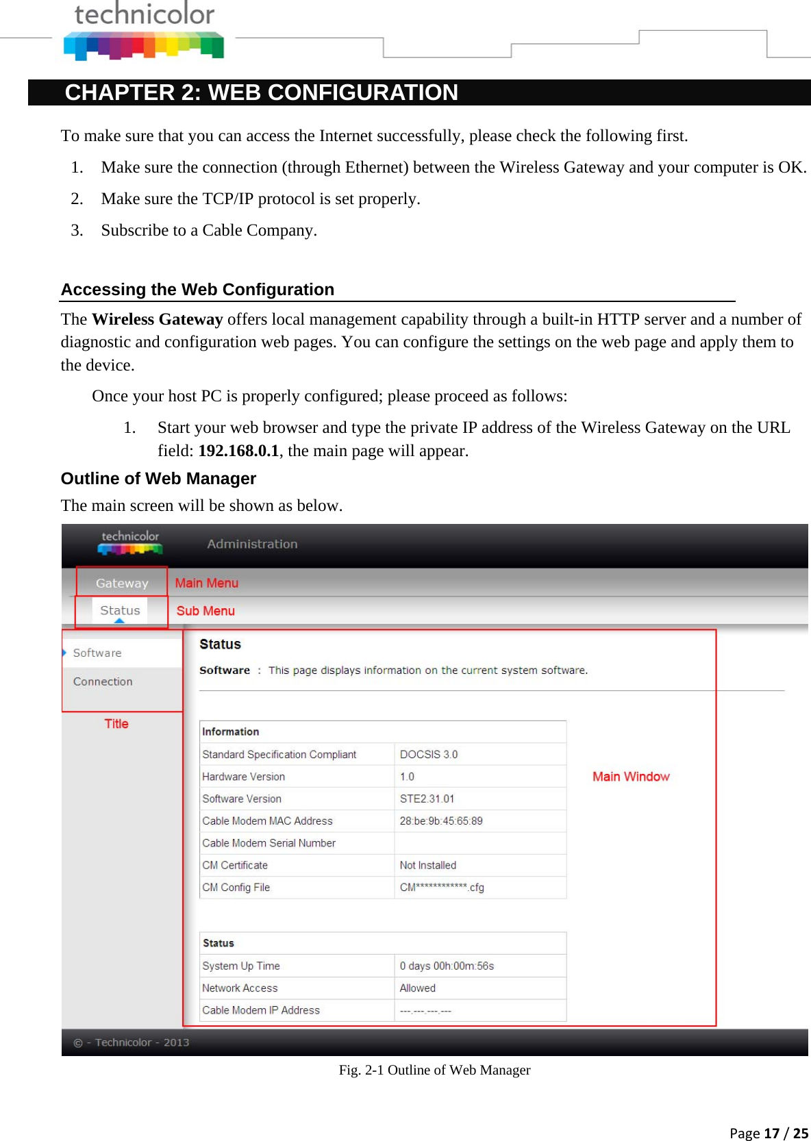 Page17/25CHAPTER 2: WEB CONFIGURATION To make sure that you can access the Internet successfully, please check the following first. 1. Make sure the connection (through Ethernet) between the Wireless Gateway and your computer is OK. 2. Make sure the TCP/IP protocol is set properly. 3. Subscribe to a Cable Company.   Accessing the Web Configuration The Wireless Gateway offers local management capability through a built-in HTTP server and a number of diagnostic and configuration web pages. You can configure the settings on the web page and apply them to the device. Once your host PC is properly configured; please proceed as follows: 1. Start your web browser and type the private IP address of the Wireless Gateway on the URL field: 192.168.0.1, the main page will appear.  Outline of Web Manager The main screen will be shown as below. Fig. 2-1 Outline of Web Manager  