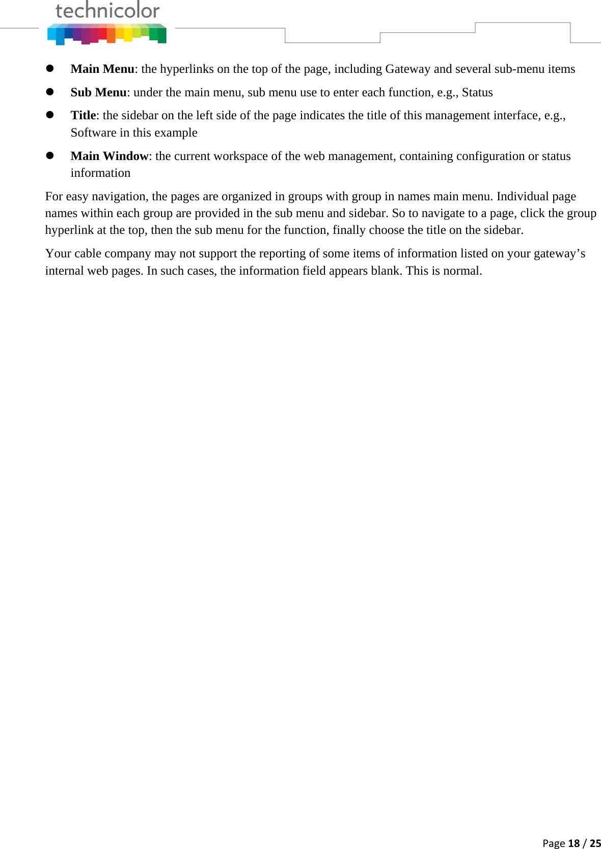 Page18/25z Main Menu: the hyperlinks on the top of the page, including Gateway and several sub-menu items z Sub Menu: under the main menu, sub menu use to enter each function, e.g., Status z Title: the sidebar on the left side of the page indicates the title of this management interface, e.g., Software in this example z Main Window: the current workspace of the web management, containing configuration or status information For easy navigation, the pages are organized in groups with group in names main menu. Individual page names within each group are provided in the sub menu and sidebar. So to navigate to a page, click the group hyperlink at the top, then the sub menu for the function, finally choose the title on the sidebar. Your cable company may not support the reporting of some items of information listed on your gateway’s internal web pages. In such cases, the information field appears blank. This is normal.                        