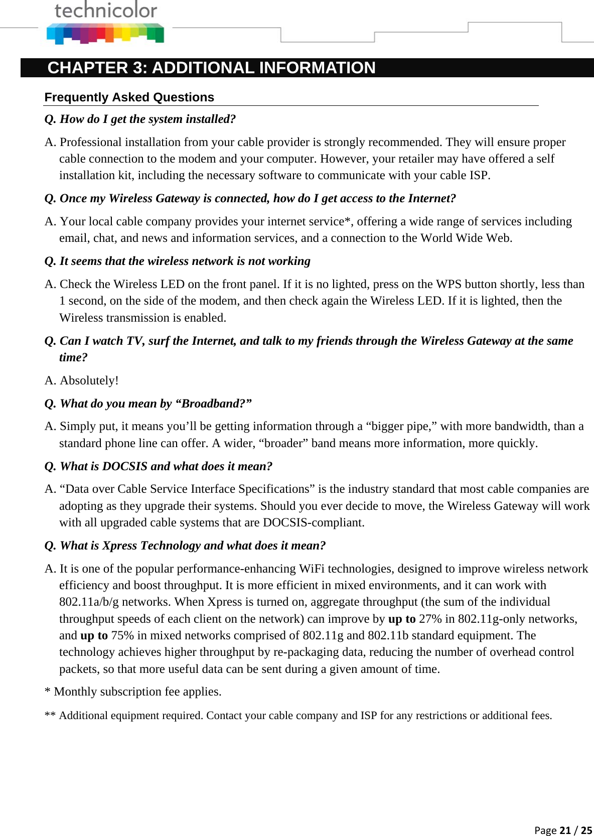 Page21/25CHAPTER 3: ADDITIONAL INFORMATION Frequently Asked Questions Q. How do I get the system installed? A. Professional installation from your cable provider is strongly recommended. They will ensure proper cable connection to the modem and your computer. However, your retailer may have offered a self installation kit, including the necessary software to communicate with your cable ISP. Q. Once my Wireless Gateway is connected, how do I get access to the Internet?  A. Your local cable company provides your internet service*, offering a wide range of services including email, chat, and news and information services, and a connection to the World Wide Web. Q. It seems that the wireless network is not working A. Check the Wireless LED on the front panel. If it is no lighted, press on the WPS button shortly, less than 1 second, on the side of the modem, and then check again the Wireless LED. If it is lighted, then the Wireless transmission is enabled. Q. Can I watch TV, surf the Internet, and talk to my friends through the Wireless Gateway at the same time? A. Absolutely! Q. What do you mean by “Broadband?” A. Simply put, it means you’ll be getting information through a “bigger pipe,” with more bandwidth, than a standard phone line can offer. A wider, “broader” band means more information, more quickly. Q. What is DOCSIS and what does it mean? A. “Data over Cable Service Interface Specifications” is the industry standard that most cable companies are adopting as they upgrade their systems. Should you ever decide to move, the Wireless Gateway will work with all upgraded cable systems that are DOCSIS-compliant. Q. What is Xpress Technology and what does it mean? A. It is one of the popular performance-enhancing WiFi technologies, designed to improve wireless network efficiency and boost throughput. It is more efficient in mixed environments, and it can work with 802.11a/b/g networks. When Xpress is turned on, aggregate throughput (the sum of the individual throughput speeds of each client on the network) can improve by up to 27% in 802.11g-only networks, and up to 75% in mixed networks comprised of 802.11g and 802.11b standard equipment. The technology achieves higher throughput by re-packaging data, reducing the number of overhead control packets, so that more useful data can be sent during a given amount of time. * Monthly subscription fee applies. ** Additional equipment required. Contact your cable company and ISP for any restrictions or additional fees.     