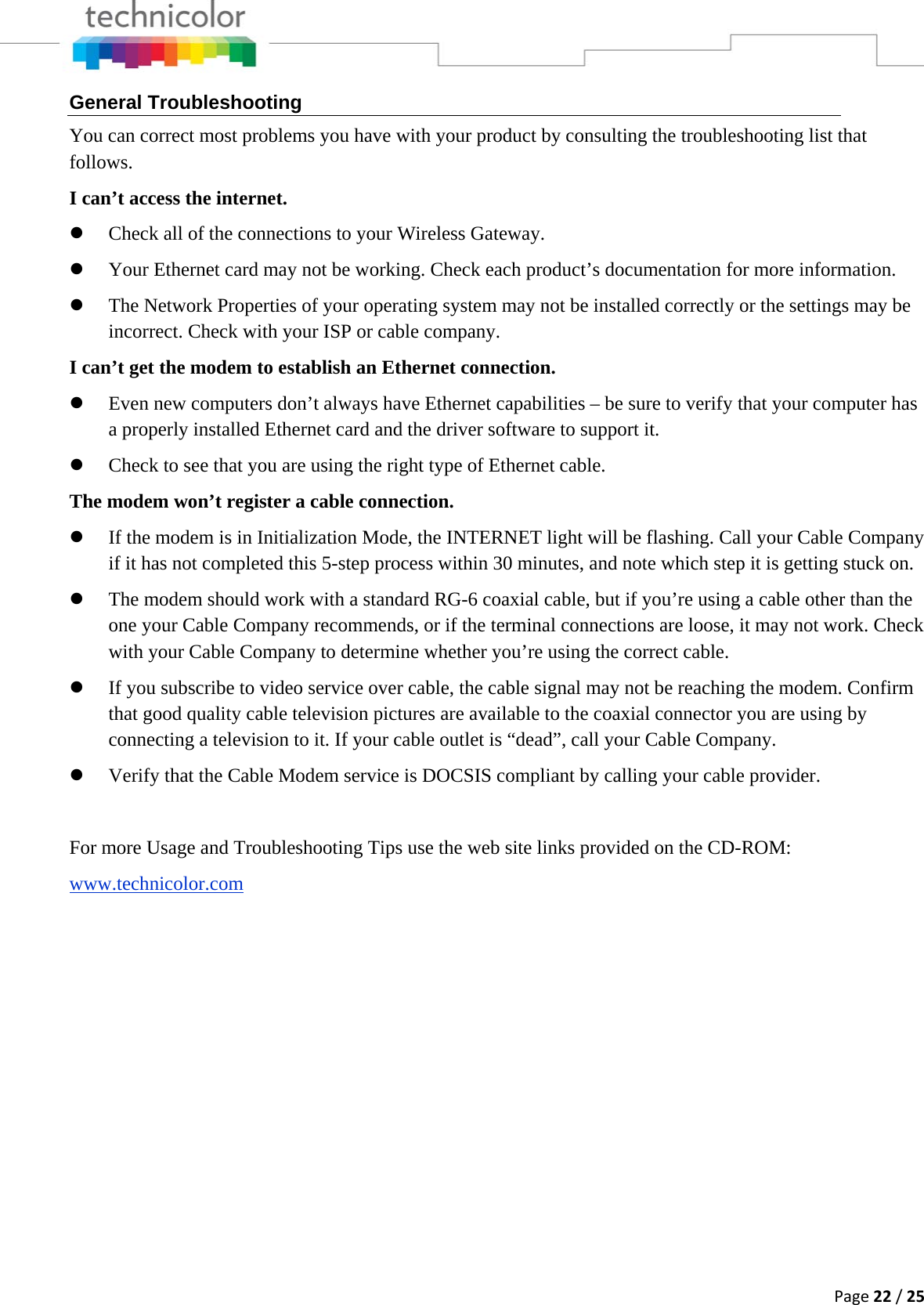 Page22/25General Troubleshooting You can correct most problems you have with your product by consulting the troubleshooting list that follows. I can’t access the internet. z Check all of the connections to your Wireless Gateway. z Your Ethernet card may not be working. Check each product’s documentation for more information. z The Network Properties of your operating system may not be installed correctly or the settings may be incorrect. Check with your ISP or cable company. I can’t get the modem to establish an Ethernet connection. z Even new computers don’t always have Ethernet capabilities – be sure to verify that your computer has a properly installed Ethernet card and the driver software to support it. z Check to see that you are using the right type of Ethernet cable. The modem won’t register a cable connection. z If the modem is in Initialization Mode, the INTERNET light will be flashing. Call your Cable Company if it has not completed this 5-step process within 30 minutes, and note which step it is getting stuck on. z The modem should work with a standard RG-6 coaxial cable, but if you’re using a cable other than the one your Cable Company recommends, or if the terminal connections are loose, it may not work. Check with your Cable Company to determine whether you’re using the correct cable. z If you subscribe to video service over cable, the cable signal may not be reaching the modem. Confirm that good quality cable television pictures are available to the coaxial connector you are using by connecting a television to it. If your cable outlet is “dead”, call your Cable Company. z Verify that the Cable Modem service is DOCSIS compliant by calling your cable provider.  For more Usage and Troubleshooting Tips use the web site links provided on the CD-ROM: www.technicolor.com  