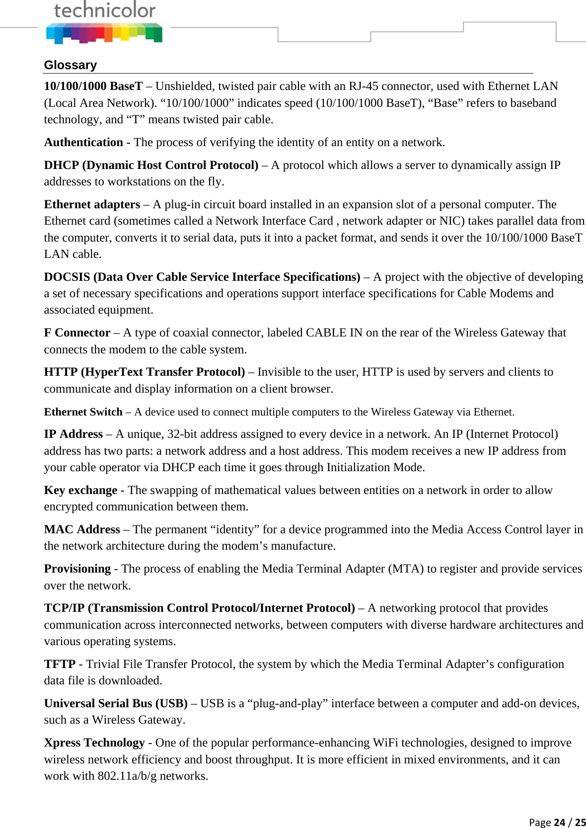 Page24/25Glossary 10/100/1000 BaseT – Unshielded, twisted pair cable with an RJ-45 connector, used with Ethernet LAN (Local Area Network). “10/100/1000” indicates speed (10/100/1000 BaseT), “Base” refers to baseband technology, and “T” means twisted pair cable. Authentication - The process of verifying the identity of an entity on a network. DHCP (Dynamic Host Control Protocol) – A protocol which allows a server to dynamically assign IP addresses to workstations on the fly. Ethernet adapters – A plug-in circuit board installed in an expansion slot of a personal computer. The Ethernet card (sometimes called a Network Interface Card , network adapter or NIC) takes parallel data from the computer, converts it to serial data, puts it into a packet format, and sends it over the 10/100/1000 BaseT LAN cable. DOCSIS (Data Over Cable Service Interface Specifications) – A project with the objective of developing a set of necessary specifications and operations support interface specifications for Cable Modems and associated equipment.  F Connector – A type of coaxial connector, labeled CABLE IN on the rear of the Wireless Gateway that connects the modem to the cable system. HTTP (HyperText Transfer Protocol) – Invisible to the user, HTTP is used by servers and clients to communicate and display information on a client browser. Ethernet Switch – A device used to connect multiple computers to the Wireless Gateway via Ethernet. IP Address – A unique, 32-bit address assigned to every device in a network. An IP (Internet Protocol) address has two parts: a network address and a host address. This modem receives a new IP address from your cable operator via DHCP each time it goes through Initialization Mode. Key exchange - The swapping of mathematical values between entities on a network in order to allow encrypted communication between them. MAC Address – The permanent “identity” for a device programmed into the Media Access Control layer in the network architecture during the modem’s manufacture. Provisioning - The process of enabling the Media Terminal Adapter (MTA) to register and provide services over the network. TCP/IP (Transmission Control Protocol/Internet Protocol) – A networking protocol that provides communication across interconnected networks, between computers with diverse hardware architectures and various operating systems. TFTP - Trivial File Transfer Protocol, the system by which the Media Terminal Adapter’s configuration data file is downloaded. Universal Serial Bus (USB) – USB is a “plug-and-play” interface between a computer and add-on devices, such as a Wireless Gateway. Xpress Technology - One of the popular performance-enhancing WiFi technologies, designed to improve wireless network efficiency and boost throughput. It is more efficient in mixed environments, and it can work with 802.11a/b/g networks.  