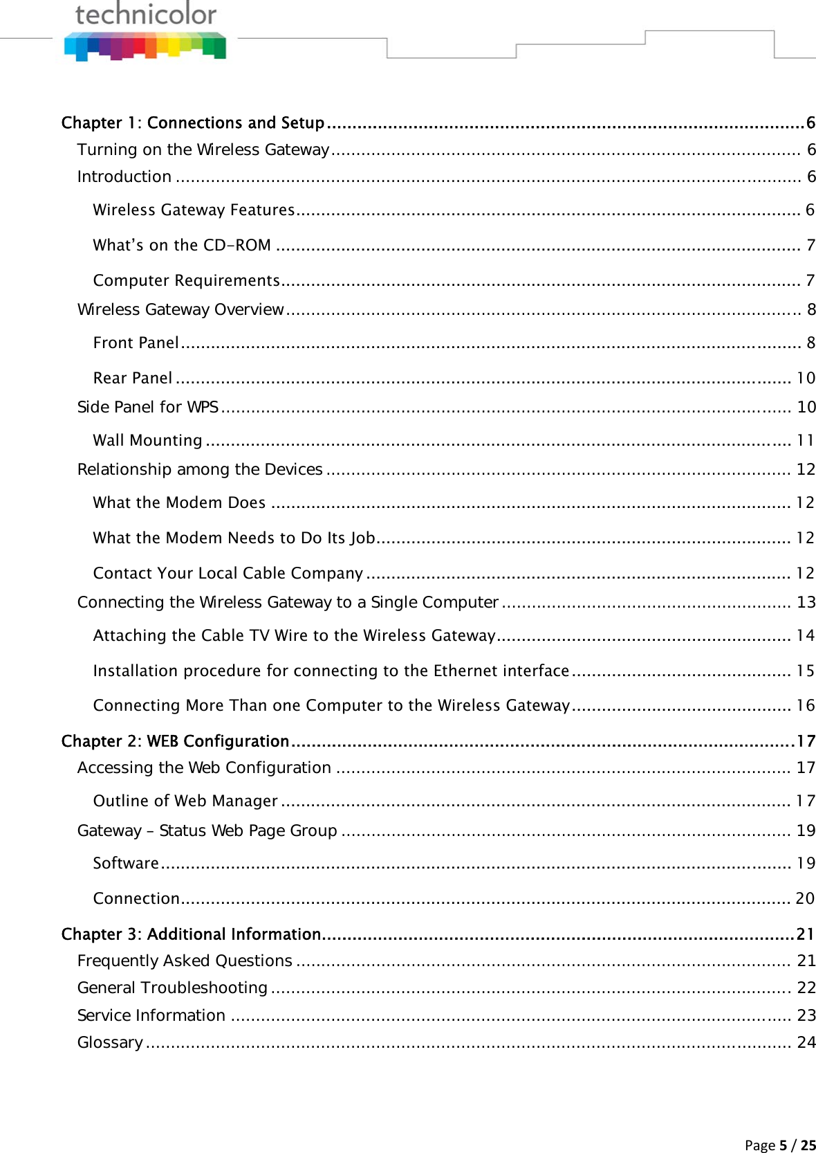 Page5/25 Chapter 1: Connections and Setup .............................................................................................. 6Turning on the Wireless Gateway .............................................................................................. 6Introduction ............................................................................................................................. 6Wireless Gateway Features ..................................................................................................... 6What’s on the CD-ROM ......................................................................................................... 7Computer Requirements ........................................................................................................ 7Wireless Gateway Overview ....................................................................................................... 8Front Panel ............................................................................................................................ 8Rear Panel ........................................................................................................................... 10Side Panel for WPS .................................................................................................................. 10Wall Mounting ..................................................................................................................... 11Relationship among the Devices ............................................................................................. 12What the Modem Does ........................................................................................................ 12What the Modem Needs to Do Its Job ................................................................................... 12Contact Your Local Cable Company ..................................................................................... 12Connecting the Wireless Gateway to a Single Computer .......................................................... 13Attaching the Cable TV Wire to the Wireless Gateway ........................................................... 14Installation procedure for connecting to the Ethernet interface ............................................ 15Connecting More Than one Computer to the Wireless Gateway ............................................ 16Chapter 2: WEB Configuration ................................................................................................... 17Accessing the Web Configuration ........................................................................................... 17Outline of Web Manager ...................................................................................................... 17Gateway – Status Web Page Group .......................................................................................... 19Software ...................................................................................................................... ........ 19Connection .......................................................................................................................... 20Chapter 3: Additional Information............................................................................................. 21Frequently Asked Questions ................................................................................................... 21General Troubleshooting ........................................................................................................ 22Service Information ................................................................................................................ 23Glossary ................................................................................................................................. 24