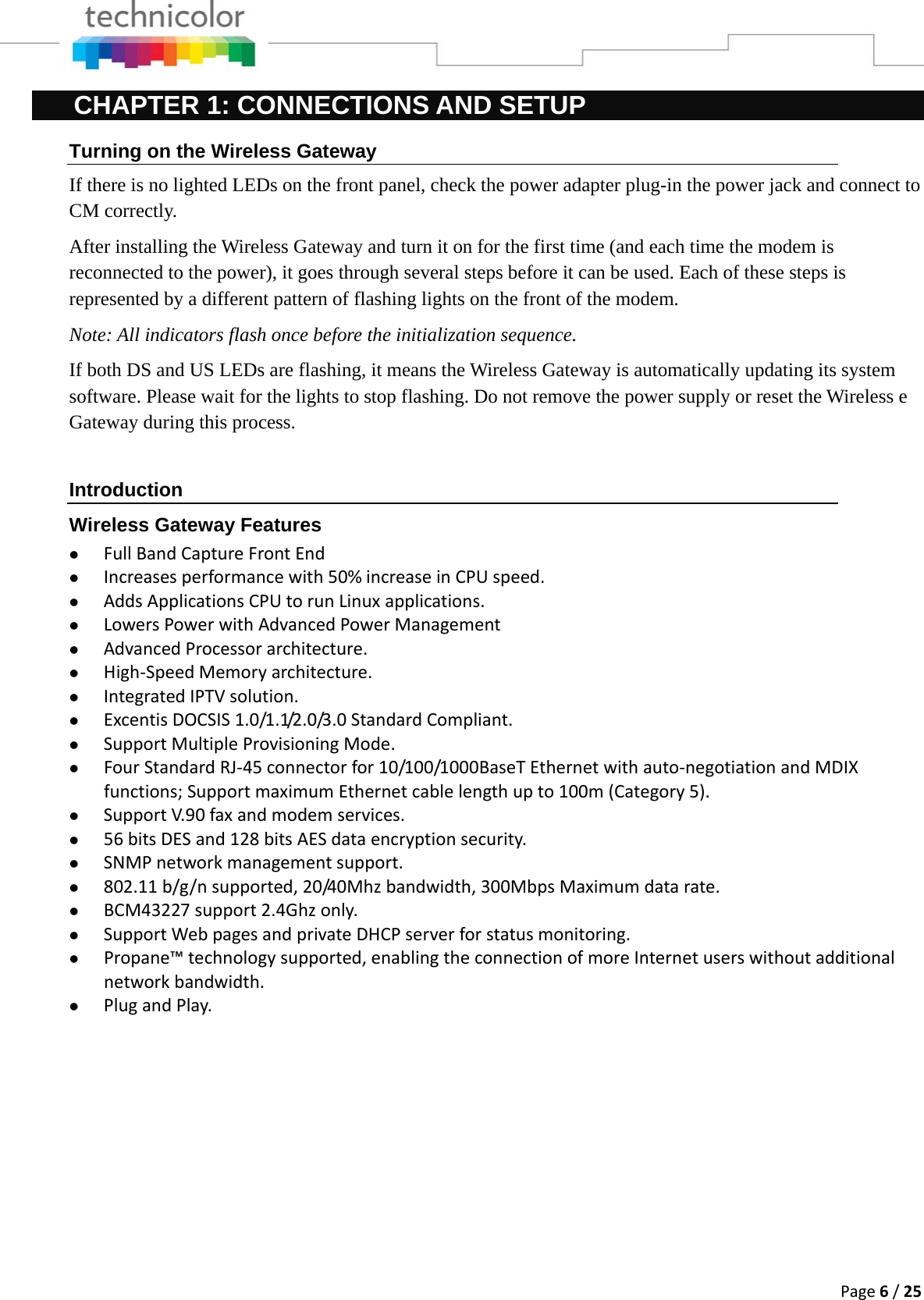 Page6/25CHAPTER 1: CONNECTIONS AND SETUP Turning on the Wireless Gateway If there is no lighted LEDs on the front panel, check the power adapter plug-in the power jack and connect to CM correctly. After installing the Wireless Gateway and turn it on for the first time (and each time the modem is reconnected to the power), it goes through several steps before it can be used. Each of these steps is represented by a different pattern of flashing lights on the front of the modem. Note: All indicators flash once before the initialization sequence. If both DS and US LEDs are flashing, it means the Wireless Gateway is automatically updating its system software. Please wait for the lights to stop flashing. Do not remove the power supply or reset the Wireless e Gateway during this process.  Introduction Wireless Gateway Features z FullBandCaptureFrontEndz Increasesperformancewith50%increaseinCPUspeed.z AddsApplicationsCPUtorunLinuxapplications.z LowersPowerwithAdvancedPowerManagementz AdvancedProcessorarchitecture.z High‐SpeedMemoryarchitecture.z IntegratedIPTVsolution.z ExcentisDOCSIS1.0/1.1/2.0/3.0StandardCompliant.z SupportMultipleProvisioningMode.z FourStandardRJ‐45connectorfor10/100/1000BaseTEthernetwithauto‐negotiationandMDIXfunctions;SupportmaximumEthernetcablelengthupto100m(Category5).z SupportV.90faxandmodemservices.z 56bitsDESand128bitsAESdataencryptionsecurity.z SNMPnetworkmanagementsupport.z 802.11b/g/nsupported,20/40Mhzbandwidth,300MbpsMaximumdatarate.z BCM43227support2.4Ghzonly.z SupportWebpagesandprivateDHCPserverforstatusmonitoring.z Propane™technologysupported,enablingtheconnectionofmoreInternetuserswithoutadditionalnetworkbandwidth.z PlugandPlay.              