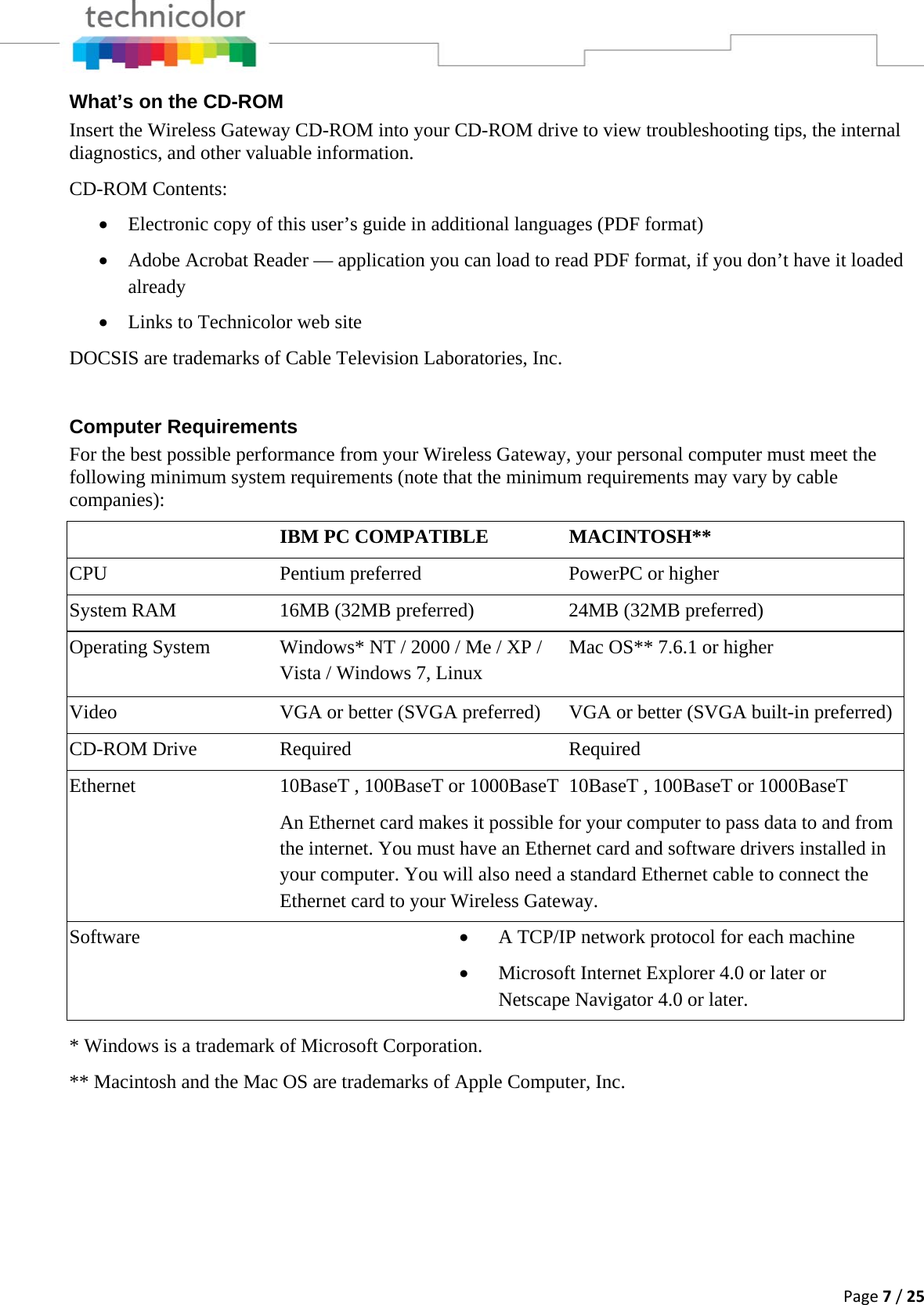 Page7/25What’s on the CD-ROM Insert the Wireless Gateway CD-ROM into your CD-ROM drive to view troubleshooting tips, the internal diagnostics, and other valuable information. CD-ROM Contents: • Electronic copy of this user’s guide in additional languages (PDF format) • Adobe Acrobat Reader — application you can load to read PDF format, if you don’t have it loaded already • Links to Technicolor web site DOCSIS are trademarks of Cable Television Laboratories, Inc.  Computer Requirements For the best possible performance from your Wireless Gateway, your personal computer must meet the following minimum system requirements (note that the minimum requirements may vary by cable companies):  IBM PC COMPATIBLE  MACINTOSH** CPU  Pentium preferred  PowerPC or higher System RAM  16MB (32MB preferred)  24MB (32MB preferred) Operating System  Windows* NT / 2000 / Me / XP / Vista / Windows 7, Linux Mac OS** 7.6.1 or higher Video  VGA or better (SVGA preferred)  VGA or better (SVGA built-in preferred)CD-ROM Drive  Required  Required Ethernet  10BaseT , 100BaseT or 1000BaseT 10BaseT , 100BaseT or 1000BaseT An Ethernet card makes it possible for your computer to pass data to and from the internet. You must have an Ethernet card and software drivers installed in your computer. You will also need a standard Ethernet cable to connect the Ethernet card to your Wireless Gateway. Software  • A TCP/IP network protocol for each machine • Microsoft Internet Explorer 4.0 or later or Netscape Navigator 4.0 or later.  * Windows is a trademark of Microsoft Corporation. ** Macintosh and the Mac OS are trademarks of Apple Computer, Inc.      