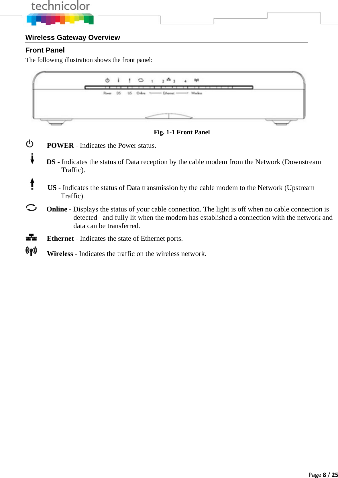 Page8/25Wireless Gateway Overview Front Panel The following illustration shows the front panel:  Fig. 1-1 Front Panel    POWER - Indicates the Power status.     DS - Indicates the status of Data reception by the cable modem from the Network (Downstream Traffic).            US - Indicates the status of Data transmission by the cable modem to the Network (Upstream            Traffic).  Online - Displays the status of your cable connection. The light is off when no cable connection is detected   and fully lit when the modem has established a connection with the network and data can be transferred.   Ethernet - Indicates the state of Ethernet ports.  Wireless - Indicates the traffic on the wireless network.  