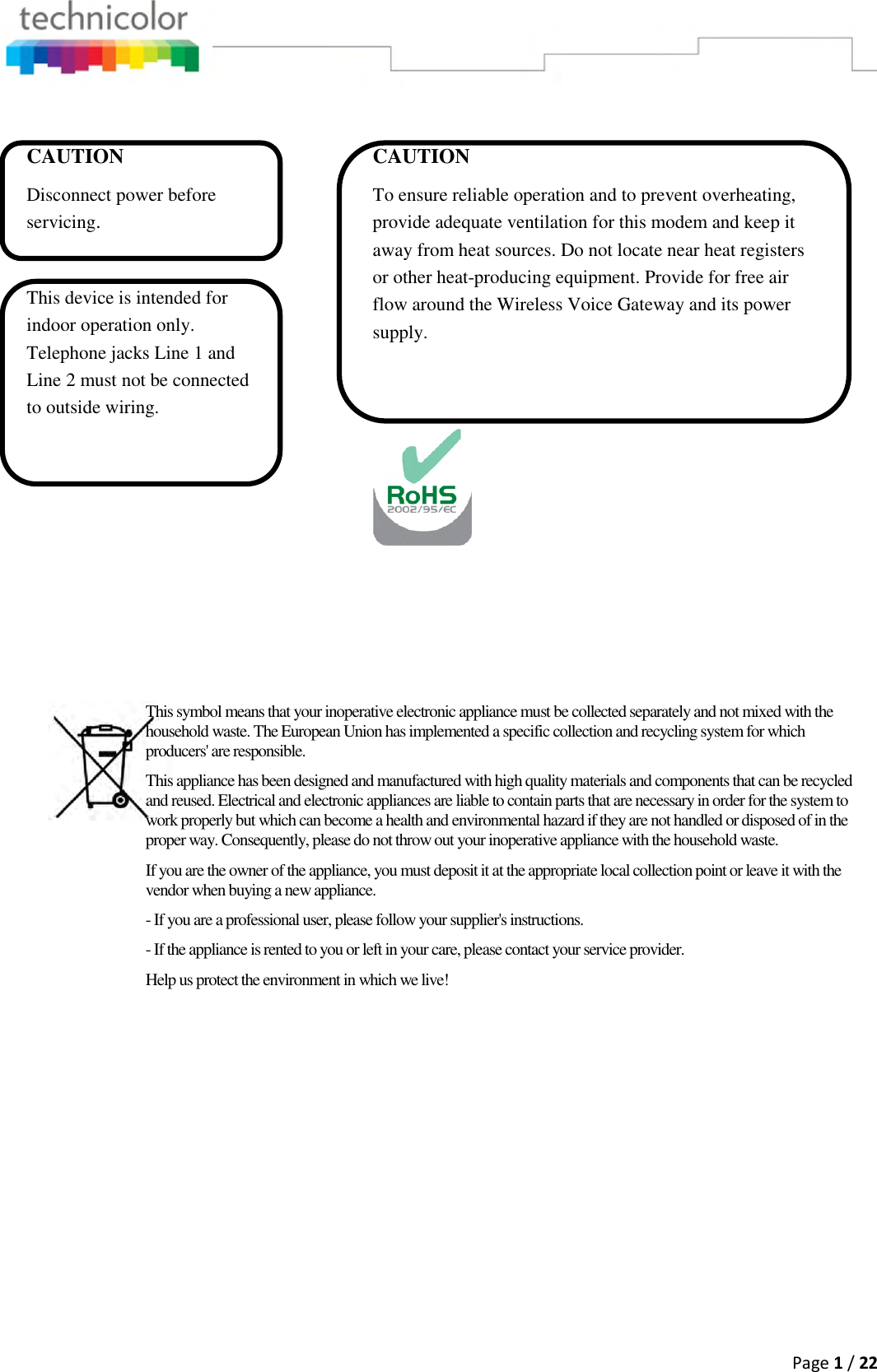  Page 1 / 22         This symbol means that your inoperative electronic appliance must be collected separately and not mixed with the household waste. The European Union has implemented a specific collection and recycling system for which producers&apos; are responsible. This appliance has been designed and manufactured with high quality materials and components that can be recycled and reused. Electrical and electronic appliances are liable to contain parts that are necessary in order for the system to work properly but which can become a health and environmental hazard if they are not handled or disposed of in the proper way. Consequently, please do not throw out your inoperative appliance with the household waste. If you are the owner of the appliance, you must deposit it at the appropriate local collection point or leave it with the vendor when buying a new appliance. - If you are a professional user, please follow your supplier&apos;s instructions. - If the appliance is rented to you or left in your care, please contact your service provider. Help us protect the environment in which we live! CAUTION Disconnect power before servicing.  This device is intended for indoor operation only. Telephone jacks Line 1 and Line 2 must not be connected to outside wiring. CAUTION To ensure reliable operation and to prevent overheating, provide adequate ventilation for this modem and keep it away from heat sources. Do not locate near heat registers or other heat-producing equipment. Provide for free air flow around the Wireless Voice Gateway and its power supply.    