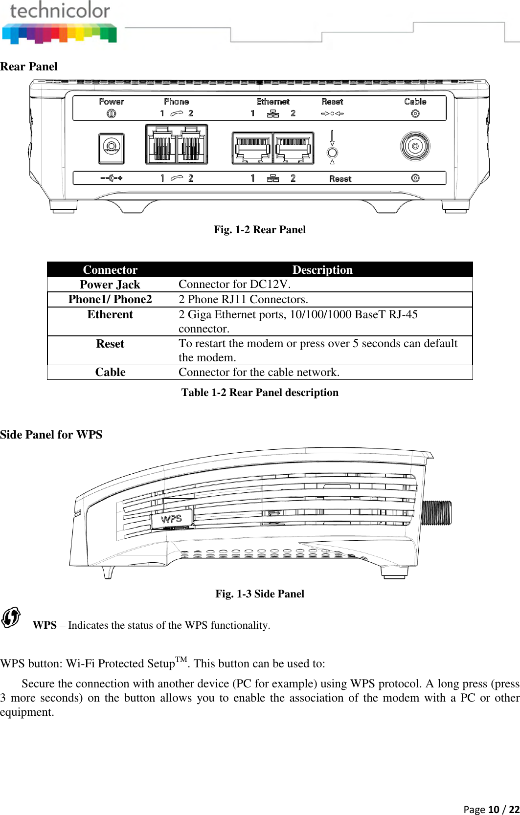  Page 10 / 22  Rear Panel  Fig. 1-2 Rear Panel  Connector Description Power Jack Connector for DC12V. Phone1/ Phone2 2 Phone RJ11 Connectors. Etherent 2 Giga Ethernet ports, 10/100/1000 BaseT RJ-45 connector. Reset To restart the modem or press over 5 seconds can default the modem. Cable Connector for the cable network. Table 1-2 Rear Panel description  Side Panel for WPS  Fig. 1-3 Side Panel     WPS – Indicates the status of the WPS functionality.  WPS button: Wi-Fi Protected SetupTM. This button can be used to:  Secure the connection with another device (PC for example) using WPS protocol. A long press (press 3 more seconds) on the button allows you to enable the association of the modem with a PC or other equipment.  