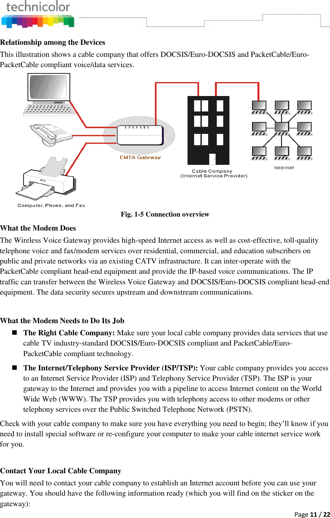  Page 11 / 22  Relationship among the Devices This illustration shows a cable company that offers DOCSIS/Euro-DOCSIS and PacketCable/Euro-PacketCable compliant voice/data services.  Fig. 1-5 Connection overview What the Modem Does The Wireless Voice Gateway provides high-speed Internet access as well as cost-effective, toll-quality telephone voice and fax/modem services over residential, commercial, and education subscribers on public and private networks via an existing CATV infrastructure. It can inter-operate with the PacketCable compliant head-end equipment and provide the IP-based voice communications. The IP traffic can transfer between the Wireless Voice Gateway and DOCSIS/Euro-DOCSIS compliant head-end equipment. The data security secures upstream and downstream communications.  What the Modem Needs to Do Its Job  The Right Cable Company: Make sure your local cable company provides data services that use cable TV industry-standard DOCSIS/Euro-DOCSIS compliant and PacketCable/Euro-PacketCable compliant technology.  The Internet/Telephony Service Provider (ISP/TSP): Your cable company provides you access to an Internet Service Provider (ISP) and Telephony Service Provider (TSP). The ISP is your gateway to the Internet and provides you with a pipeline to access Internet content on the World Wide Web (WWW). The TSP provides you with telephony access to other modems or other telephony services over the Public Switched Telephone Network (PSTN). Check with your cable company to make sure you have everything you need to begin; they’ll know if you need to install special software or re-configure your computer to make your cable internet service work for you.  Contact Your Local Cable Company You will need to contact your cable company to establish an Internet account before you can use your gateway. You should have the following information ready (which you will find on the sticker on the gateway): 