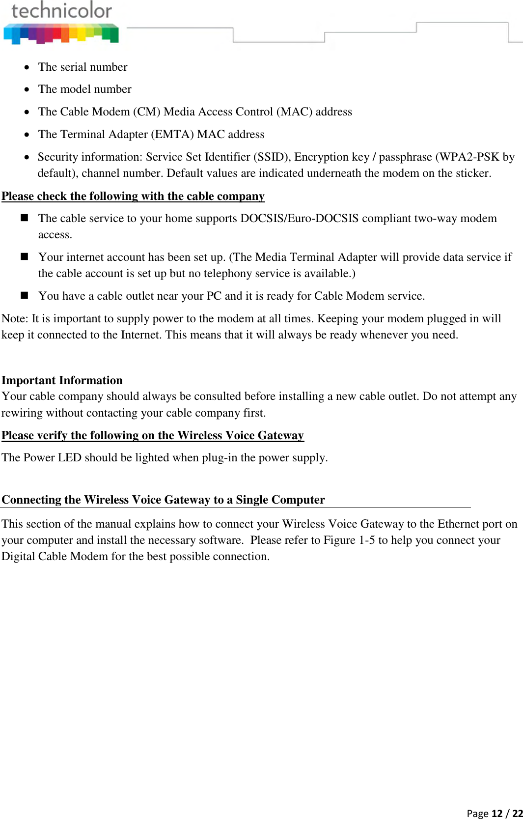  Page 12 / 22   The serial number  The model number  The Cable Modem (CM) Media Access Control (MAC) address  The Terminal Adapter (EMTA) MAC address  Security information: Service Set Identifier (SSID), Encryption key / passphrase (WPA2-PSK by default), channel number. Default values are indicated underneath the modem on the sticker. Please check the following with the cable company  The cable service to your home supports DOCSIS/Euro-DOCSIS compliant two-way modem access.  Your internet account has been set up. (The Media Terminal Adapter will provide data service if the cable account is set up but no telephony service is available.)  You have a cable outlet near your PC and it is ready for Cable Modem service. Note: It is important to supply power to the modem at all times. Keeping your modem plugged in will keep it connected to the Internet. This means that it will always be ready whenever you need.   Important Information Your cable company should always be consulted before installing a new cable outlet. Do not attempt any rewiring without contacting your cable company first. Please verify the following on the Wireless Voice Gateway The Power LED should be lighted when plug-in the power supply.  Connecting the Wireless Voice Gateway to a Single Computer This section of the manual explains how to connect your Wireless Voice Gateway to the Ethernet port on your computer and install the necessary software.  Please refer to Figure 1-5 to help you connect your Digital Cable Modem for the best possible connection.   