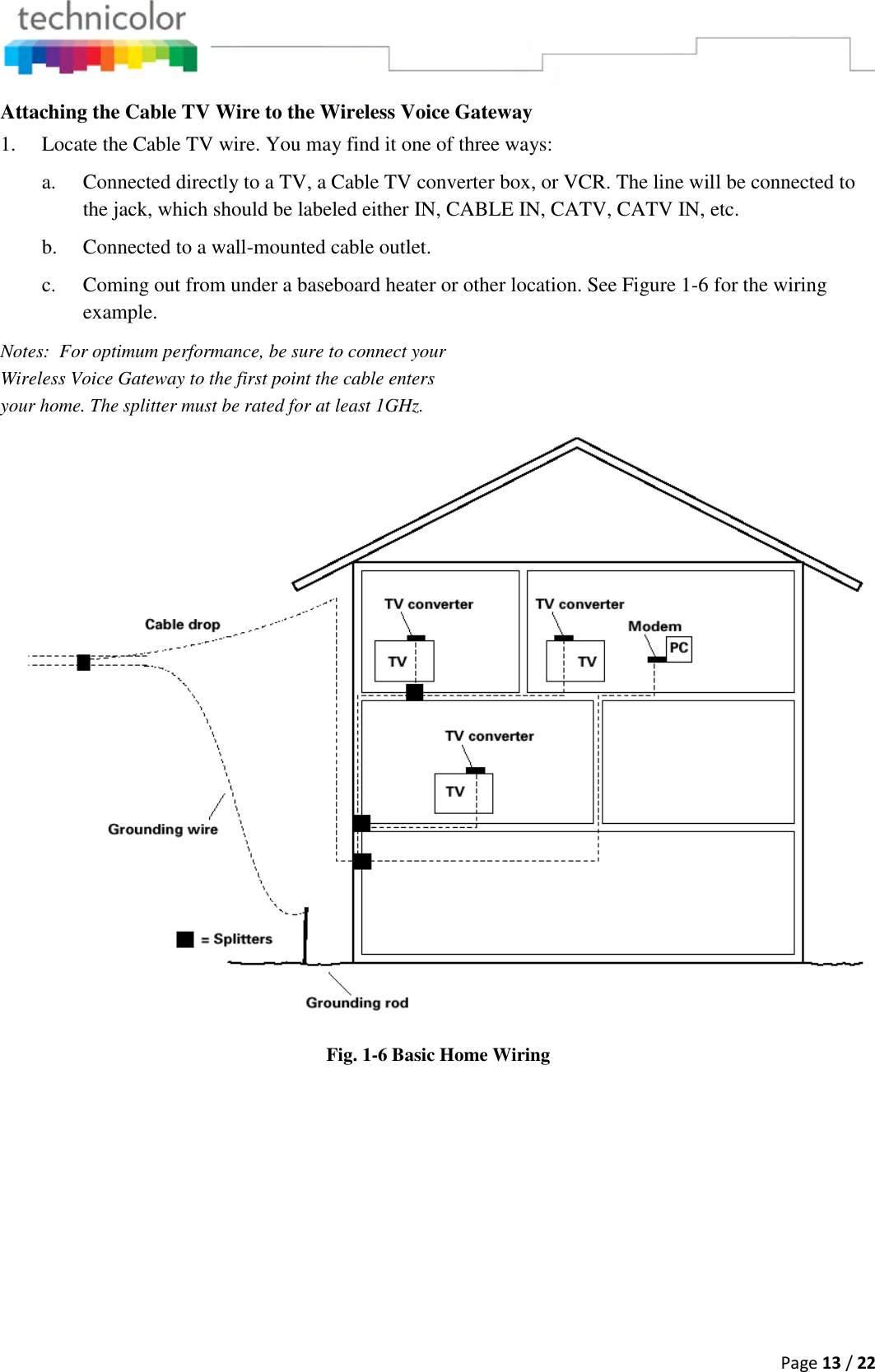  Page 13 / 22  Attaching the Cable TV Wire to the Wireless Voice Gateway 1. Locate the Cable TV wire. You may find it one of three ways: a. Connected directly to a TV, a Cable TV converter box, or VCR. The line will be connected to the jack, which should be labeled either IN, CABLE IN, CATV, CATV IN, etc. b. Connected to a wall-mounted cable outlet. c. Coming out from under a baseboard heater or other location. See Figure 1-6 for the wiring example. Notes:  For optimum performance, be sure to connect your Wireless Voice Gateway to the first point the cable enters your home. The splitter must be rated for at least 1GHz.  Fig. 1-6 Basic Home Wiring  